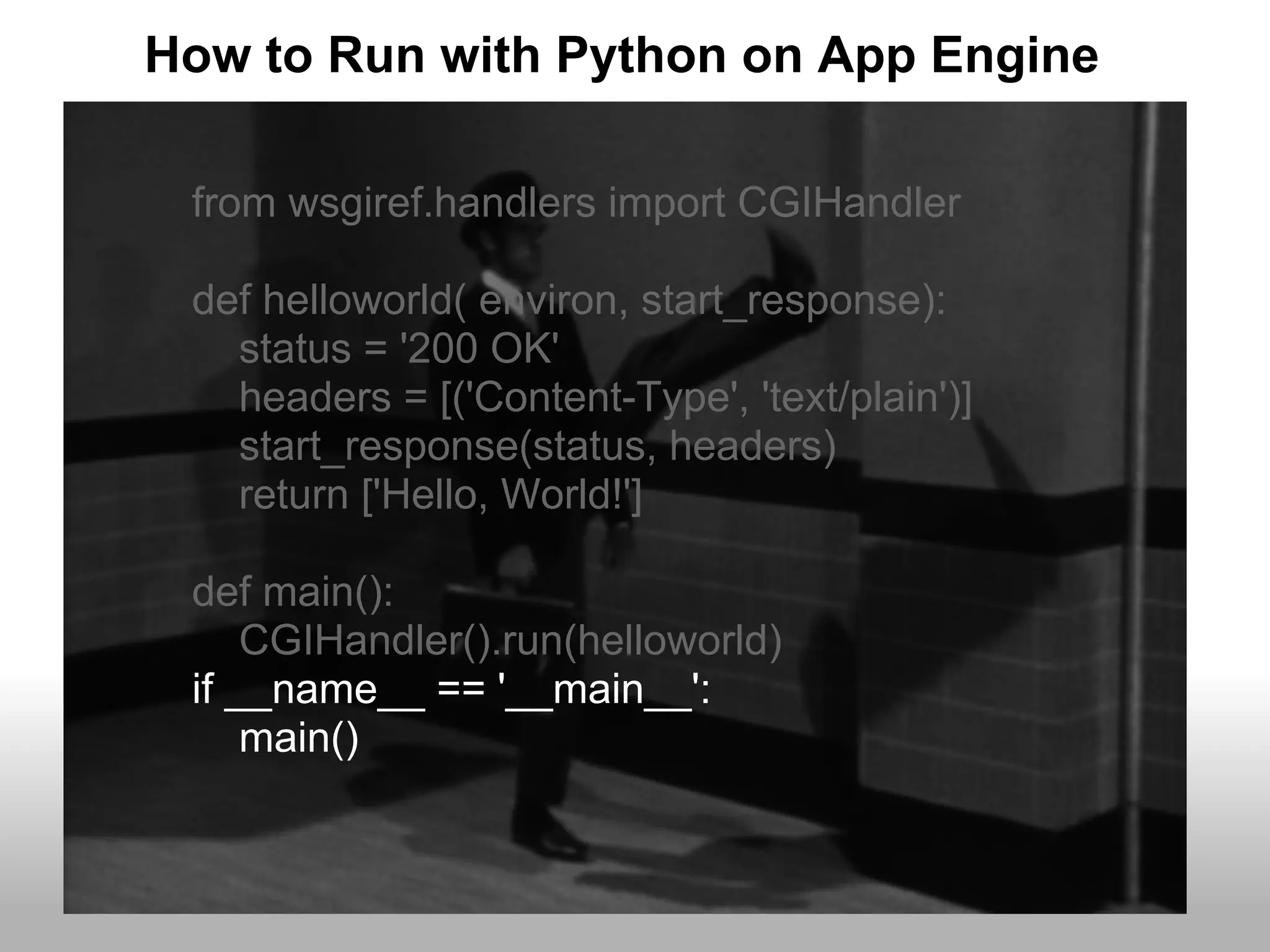 How to Run with Python on App Engine

 from wsgiref.handlers import CGIHandler

 def helloworld( environ, start_response):
   status = '200 OK'
   headers = [('Content-Type', 'text/plain')]
   start_response(status, headers)
   return ['Hello, World!']

 def main():
     CGIHandler().run(helloworld)
 if __name__ == '__main__':
     main()
 