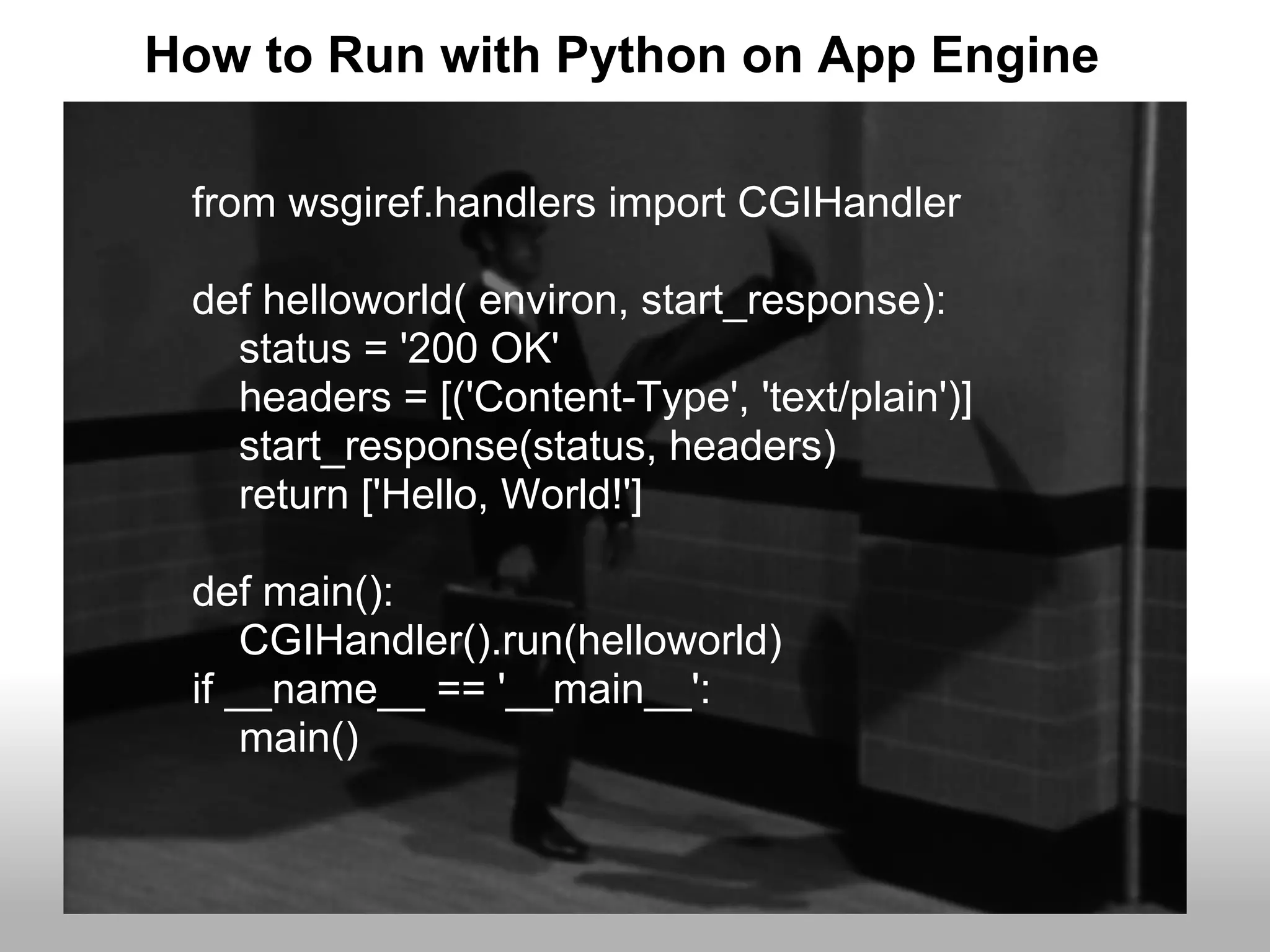 How to Run with Python on App Engine

 from wsgiref.handlers import CGIHandler

 def helloworld( environ, start_response):
   status = '200 OK'
   headers = [('Content-Type', 'text/plain')]
   start_response(status, headers)
   return ['Hello, World!']

 def main():
     CGIHandler().run(helloworld)
 if __name__ == '__main__':
     main()
 