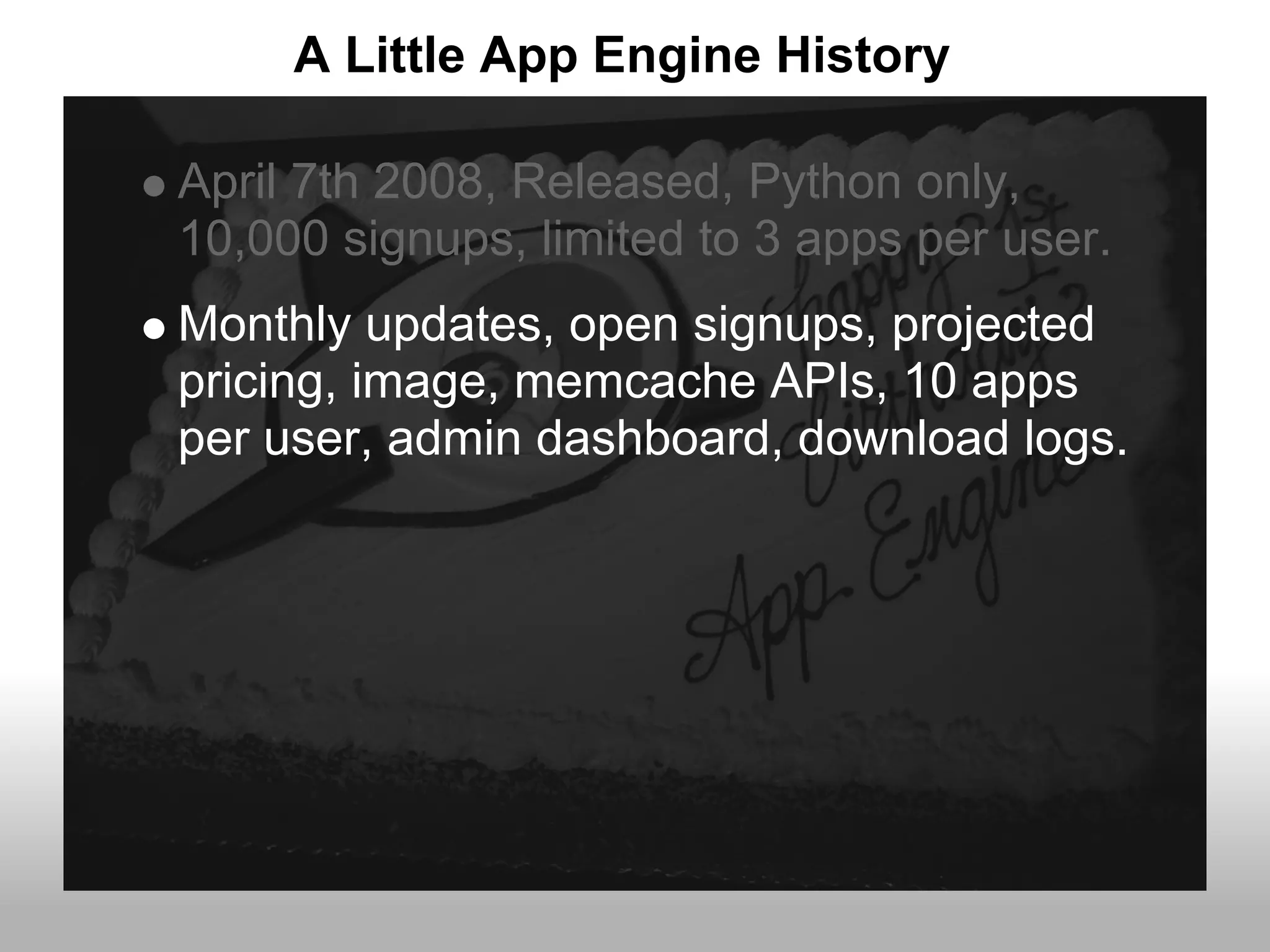 A Little App Engine History

April 7th 2008, Released, Python only,
10,000 signups, limited to 3 apps per user.
Monthly updates, open signups, projected
pricing, image, memcache APIs, 10 apps
per user, admin dashboard, download logs.
 
