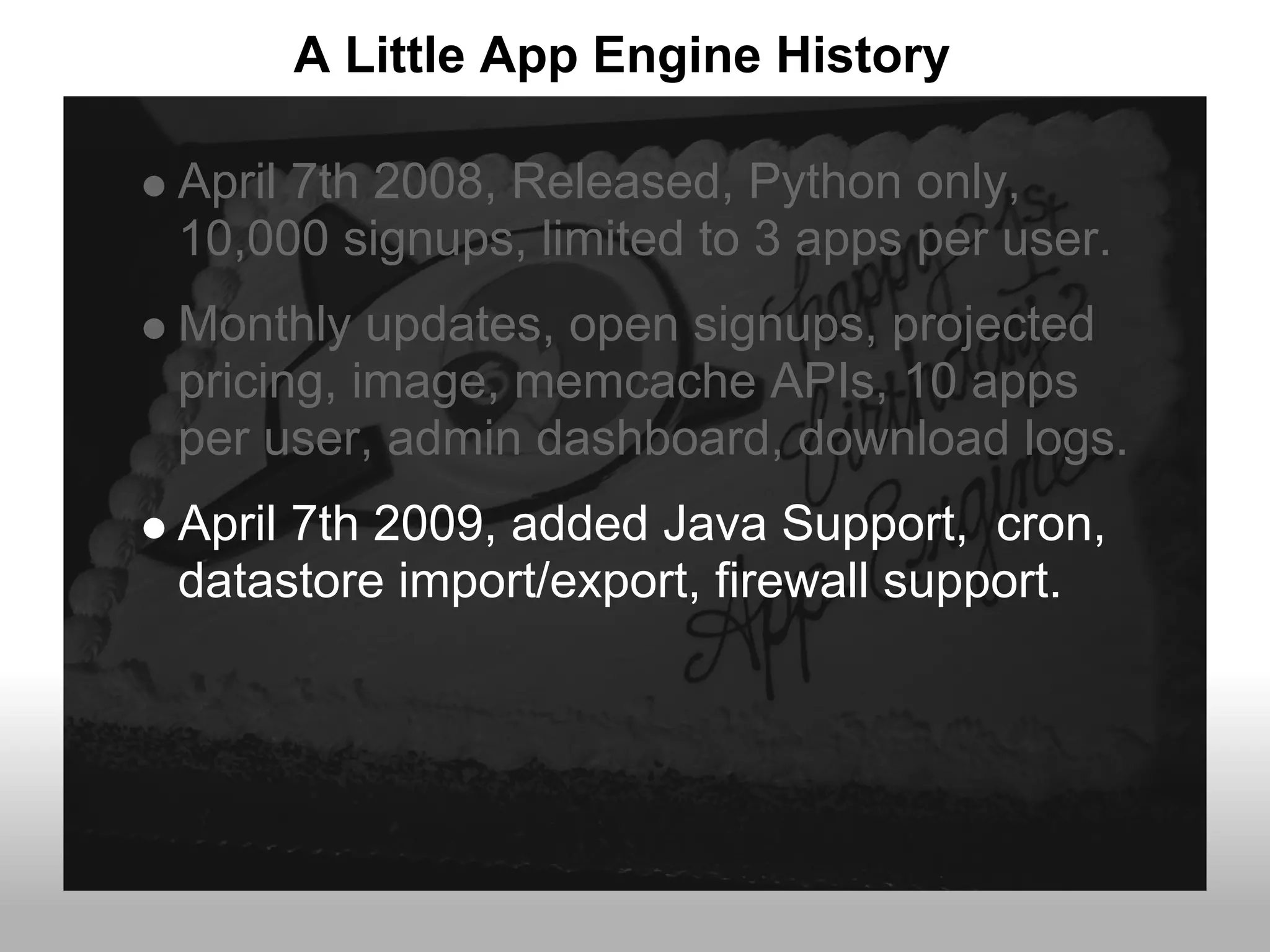 A Little App Engine History

April 7th 2008, Released, Python only,
10,000 signups, limited to 3 apps per user.
Monthly updates, open signups, projected
pricing, image, memcache APIs, 10 apps
per user, admin dashboard, download logs.
April 7th 2009, added Java Support, cron,
datastore import/export, firewall support.
 