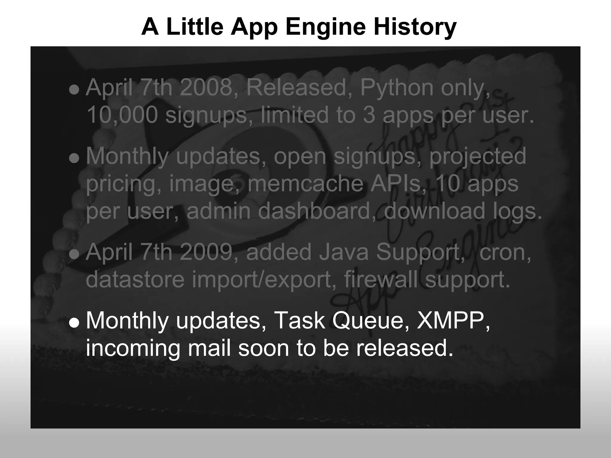 A Little App Engine History

April 7th 2008, Released, Python only,
10,000 signups, limited to 3 apps per user.
Monthly updates, open signups, projected
pricing, image, memcache APIs, 10 apps
per user, admin dashboard, download logs.
April 7th 2009, added Java Support, cron,
datastore import/export, firewall support.
Monthly updates, Task Queue, XMPP,
incoming mail soon to be released.
 