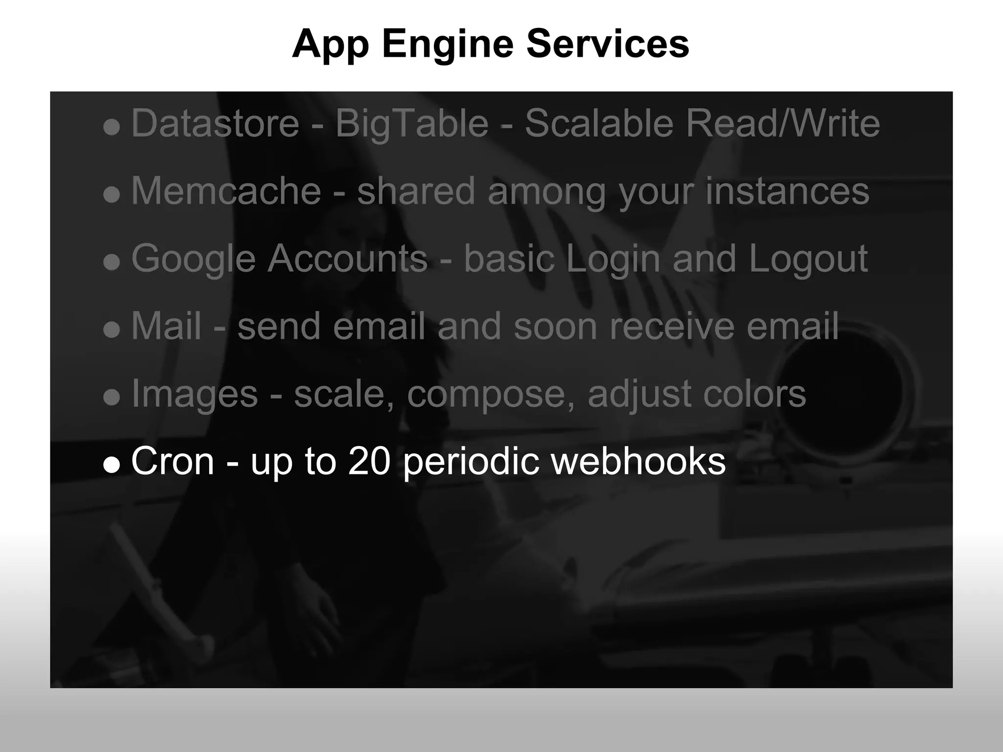 App Engine Services
Datastore - BigTable - Scalable Read/Write
Memcache - shared among your instances
Google Accounts - basic Login and Logout
Mail - send email and soon receive email
Images - scale, compose, adjust colors
Cron - up to 20 periodic webhooks
 