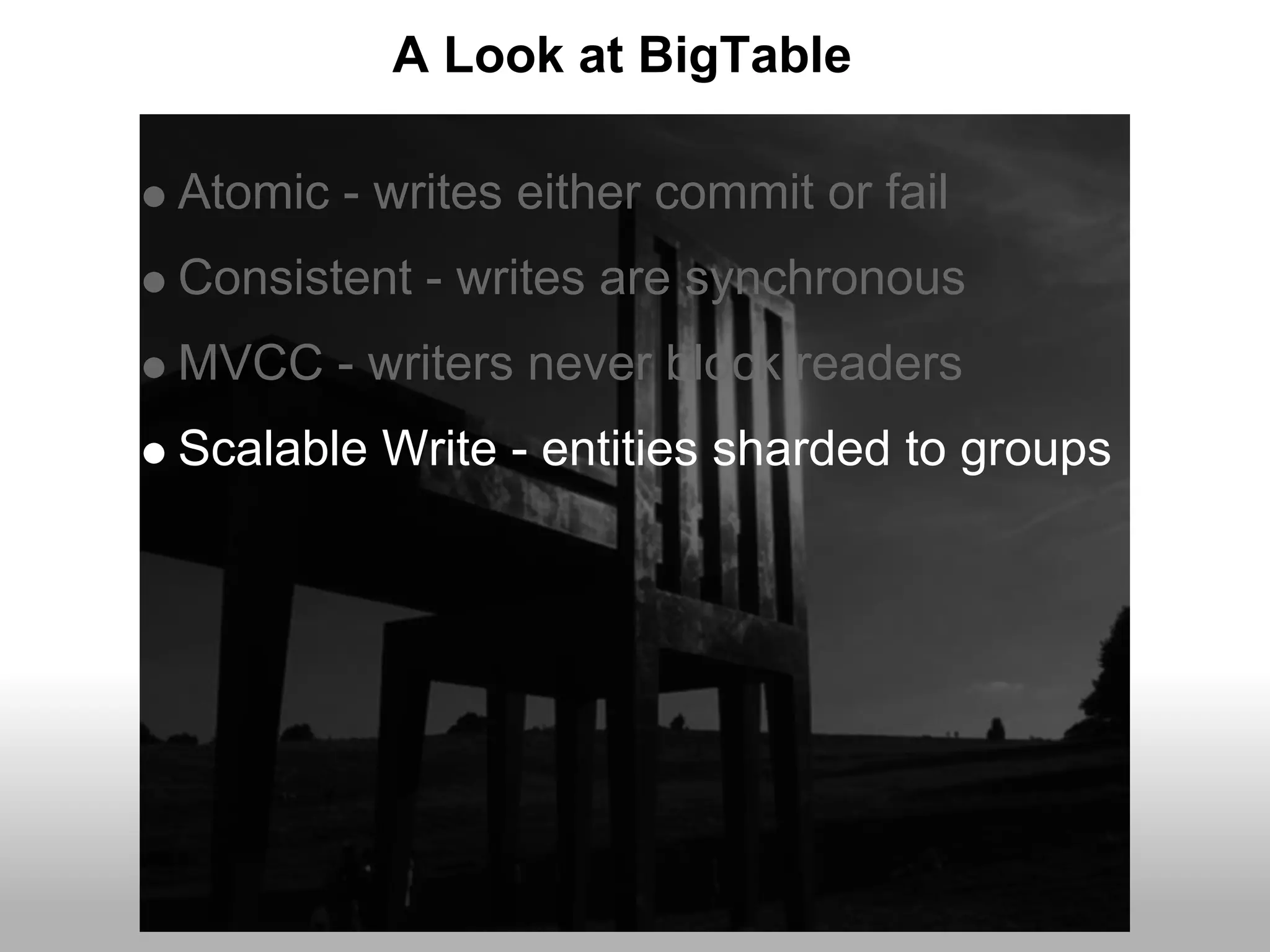 A Look at BigTable

Atomic - writes either commit or fail
Consistent - writes are synchronous
MVCC - writers never block readers
Scalable Write - entities sharded to groups
 