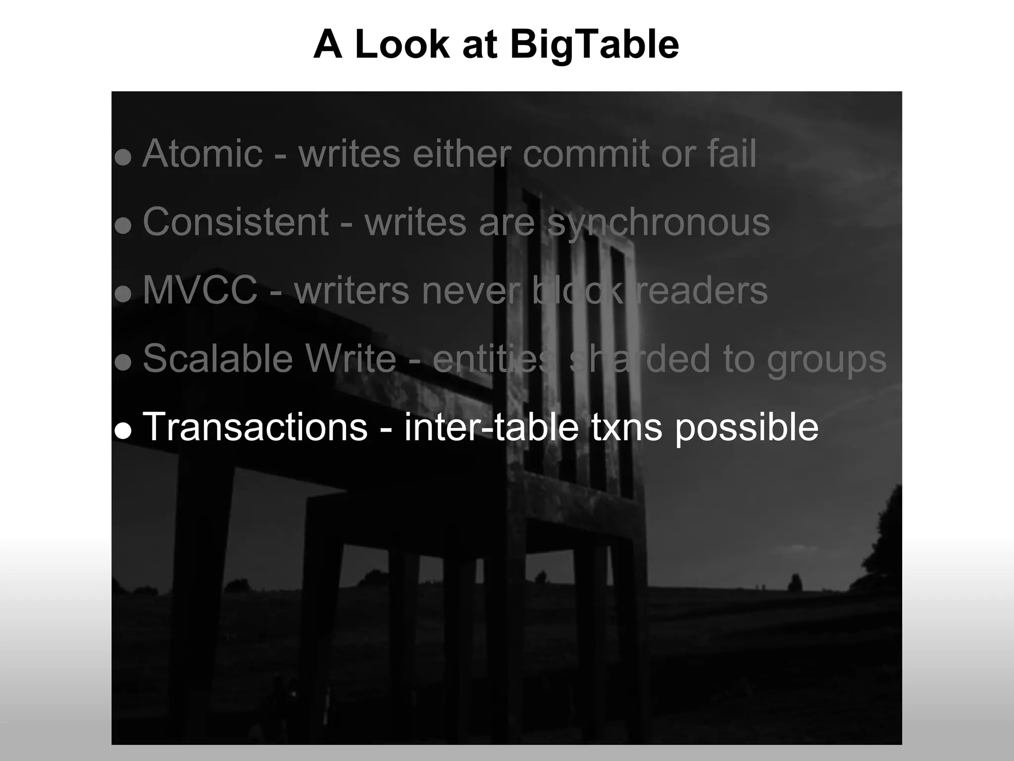 A Look at BigTable

Atomic - writes either commit or fail
Consistent - writes are synchronous
MVCC - writers never block readers
Scalable Write - entities sharded to groups
Transactions - inter-table txns possible
 