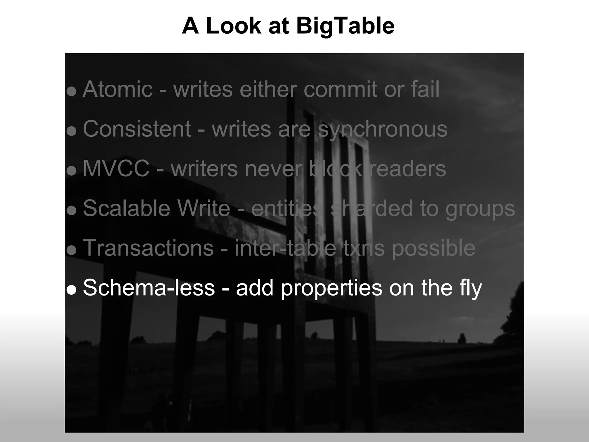 A Look at BigTable

Atomic - writes either commit or fail
Consistent - writes are synchronous
MVCC - writers never block readers
Scalable Write - entities sharded to groups
Transactions - inter-table txns possible
Schema-less - add properties on the fly
 