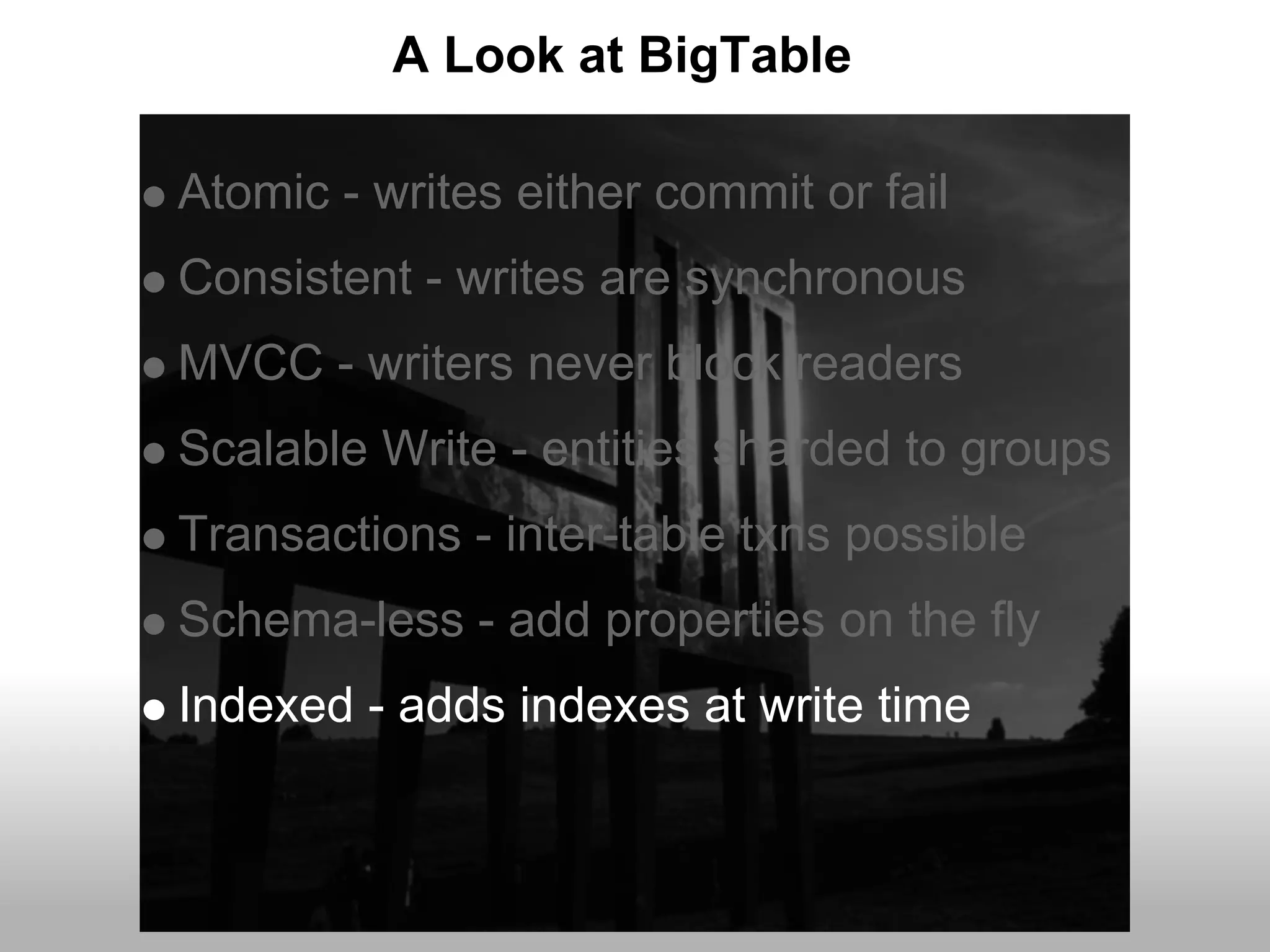 A Look at BigTable

Atomic - writes either commit or fail
Consistent - writes are synchronous
MVCC - writers never block readers
Scalable Write - entities sharded to groups
Transactions - inter-table txns possible
Schema-less - add properties on the fly
Indexed - adds indexes at write time
 