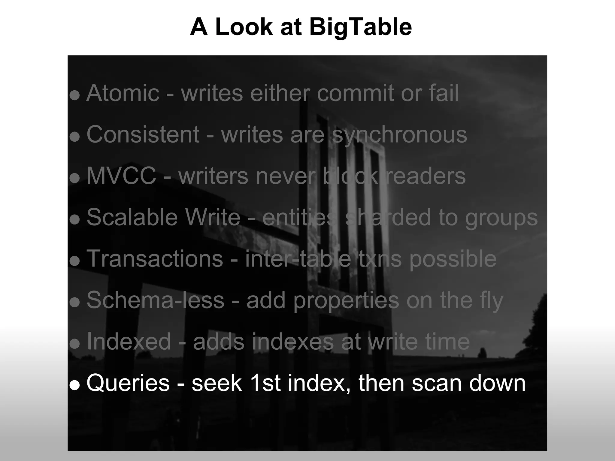 A Look at BigTable

Atomic - writes either commit or fail
Consistent - writes are synchronous
MVCC - writers never block readers
Scalable Write - entities sharded to groups
Transactions - inter-table txns possible
Schema-less - add properties on the fly
Indexed - adds indexes at write time
Queries - seek 1st index, then scan down
 