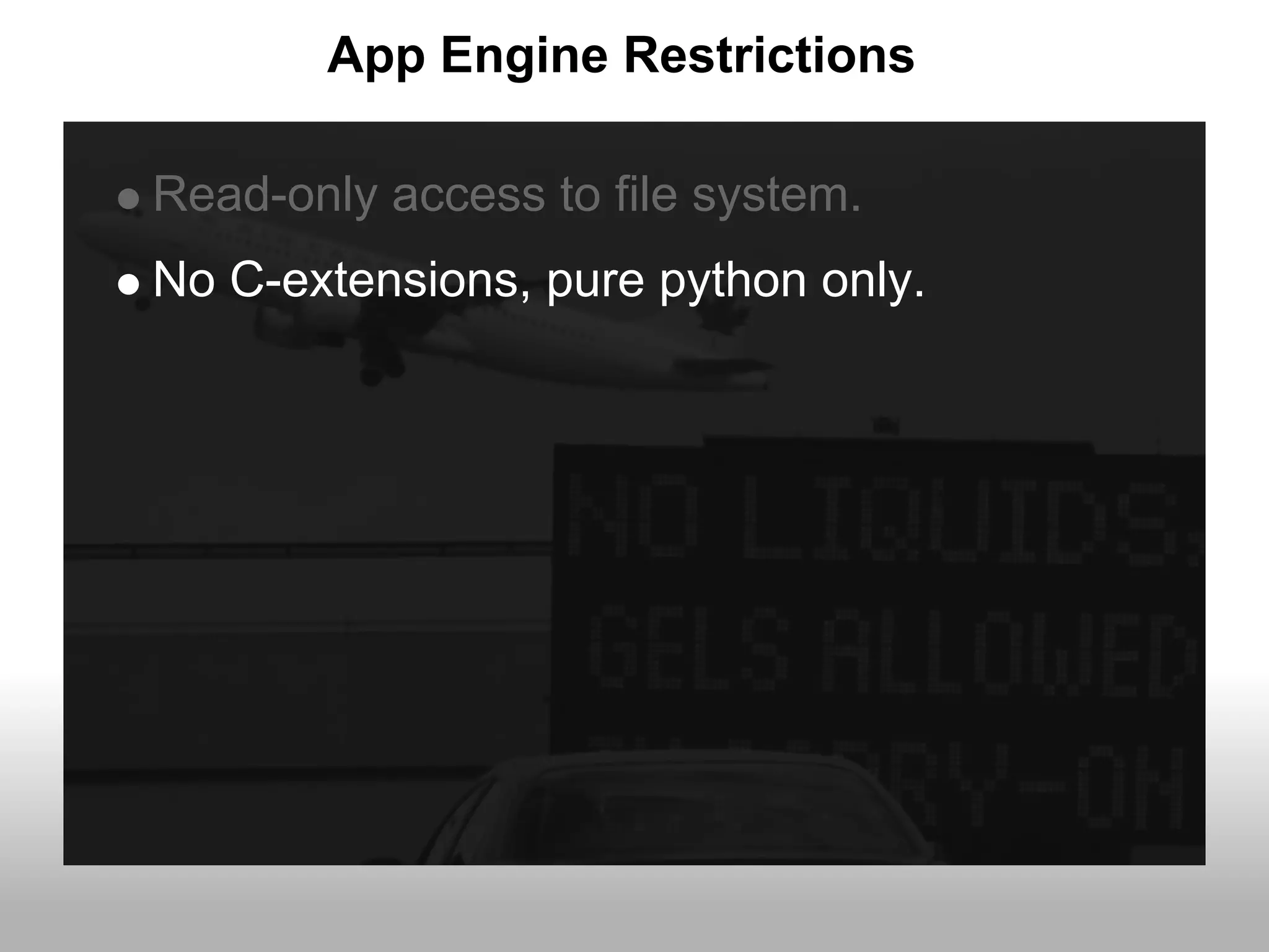 App Engine Restrictions

Read-only access to file system.
No C-extensions, pure python only.
 