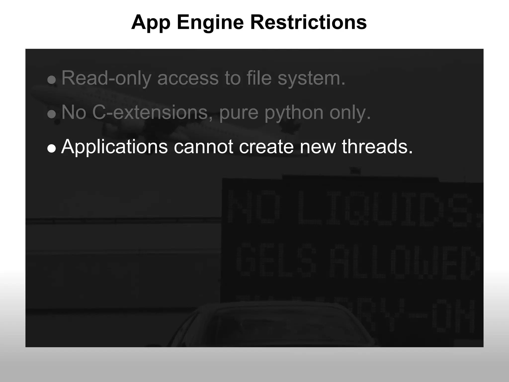 App Engine Restrictions

Read-only access to file system.
No C-extensions, pure python only.
Applications cannot create new threads.
 