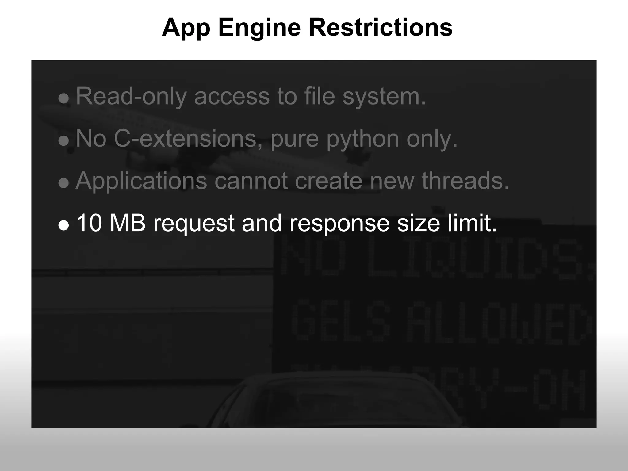 App Engine Restrictions

Read-only access to file system.
No C-extensions, pure python only.
Applications cannot create new threads.
10 MB request and response size limit.
 