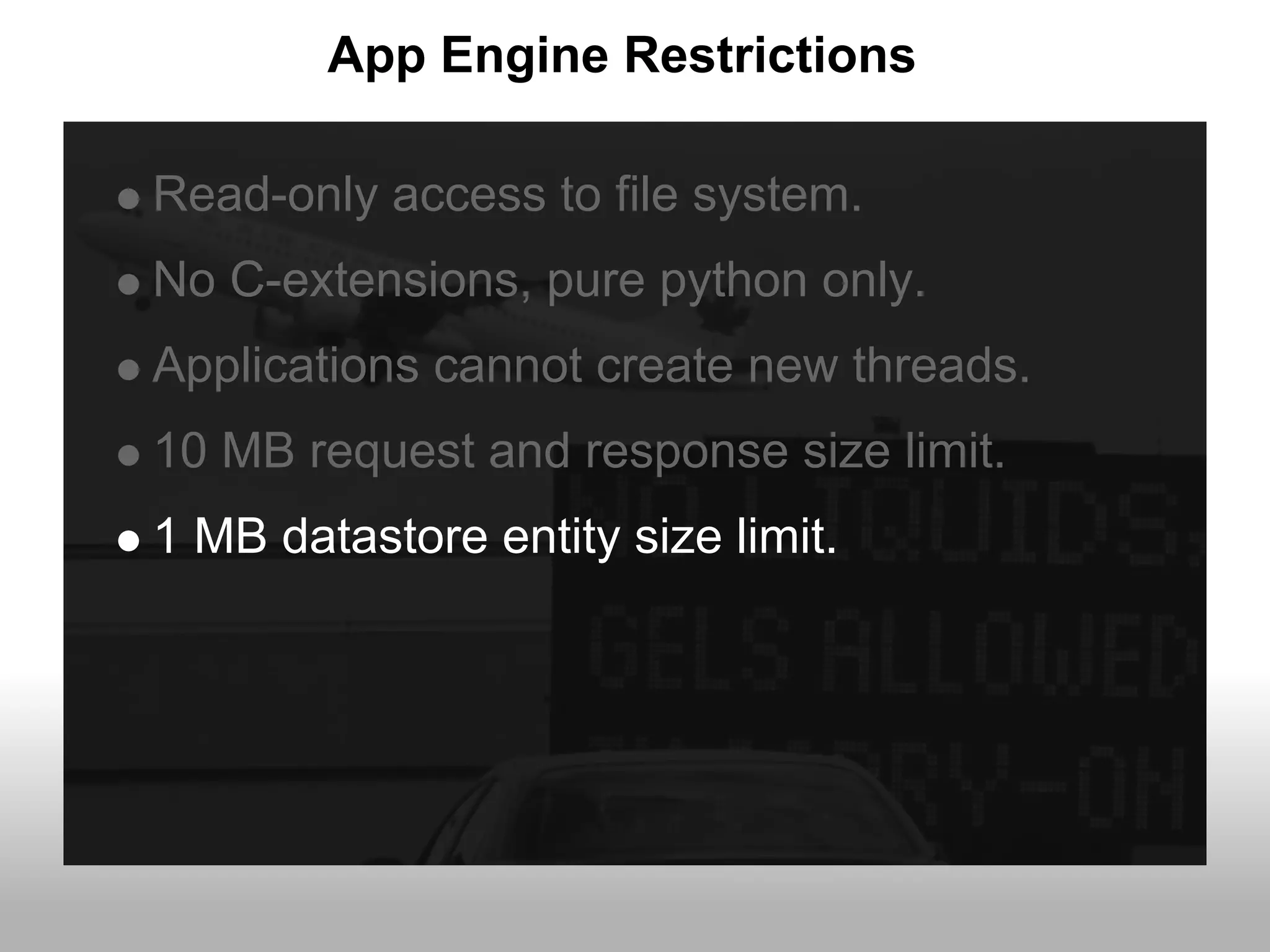 App Engine Restrictions

Read-only access to file system.
No C-extensions, pure python only.
Applications cannot create new threads.
10 MB request and response size limit.
1 MB datastore entity size limit.
 