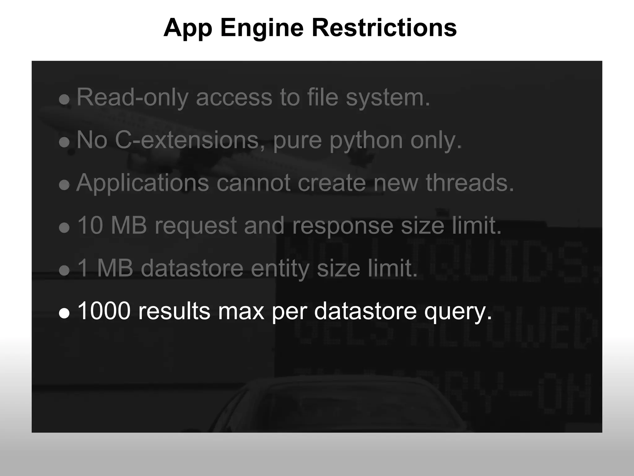 App Engine Restrictions

Read-only access to file system.
No C-extensions, pure python only.
Applications cannot create new threads.
10 MB request and response size limit.
1 MB datastore entity size limit.
1000 results max per datastore query.
 