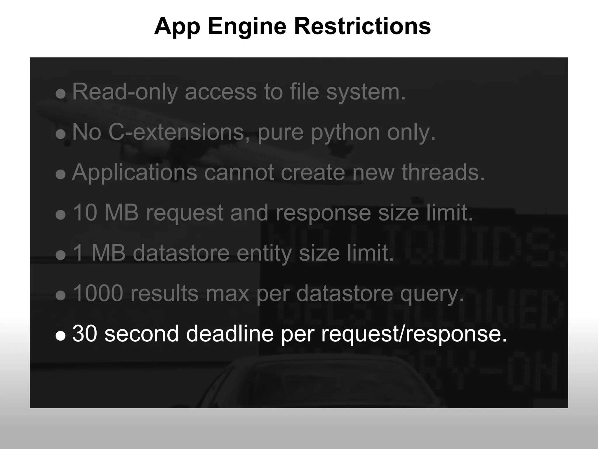 App Engine Restrictions

Read-only access to file system.
No C-extensions, pure python only.
Applications cannot create new threads.
10 MB request and response size limit.
1 MB datastore entity size limit.
1000 results max per datastore query.
30 second deadline per request/response.
 