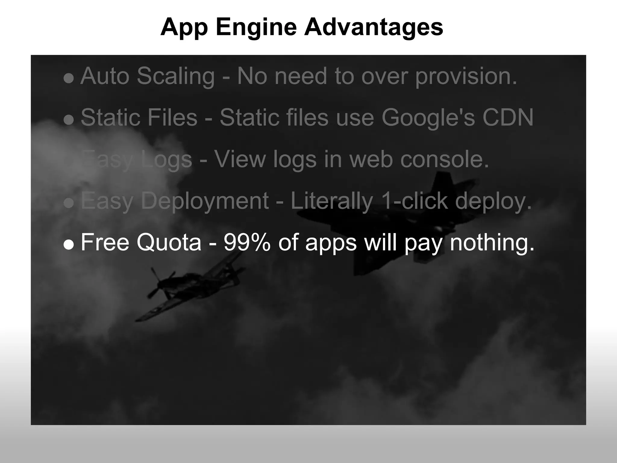 App Engine Advantages
Auto Scaling - No need to over provision.
Static Files - Static files use Google's CDN
Easy Logs - View logs in web console.
Easy Deployment - Literally 1-click deploy.
Free Quota - 99% of apps will pay nothing.
 