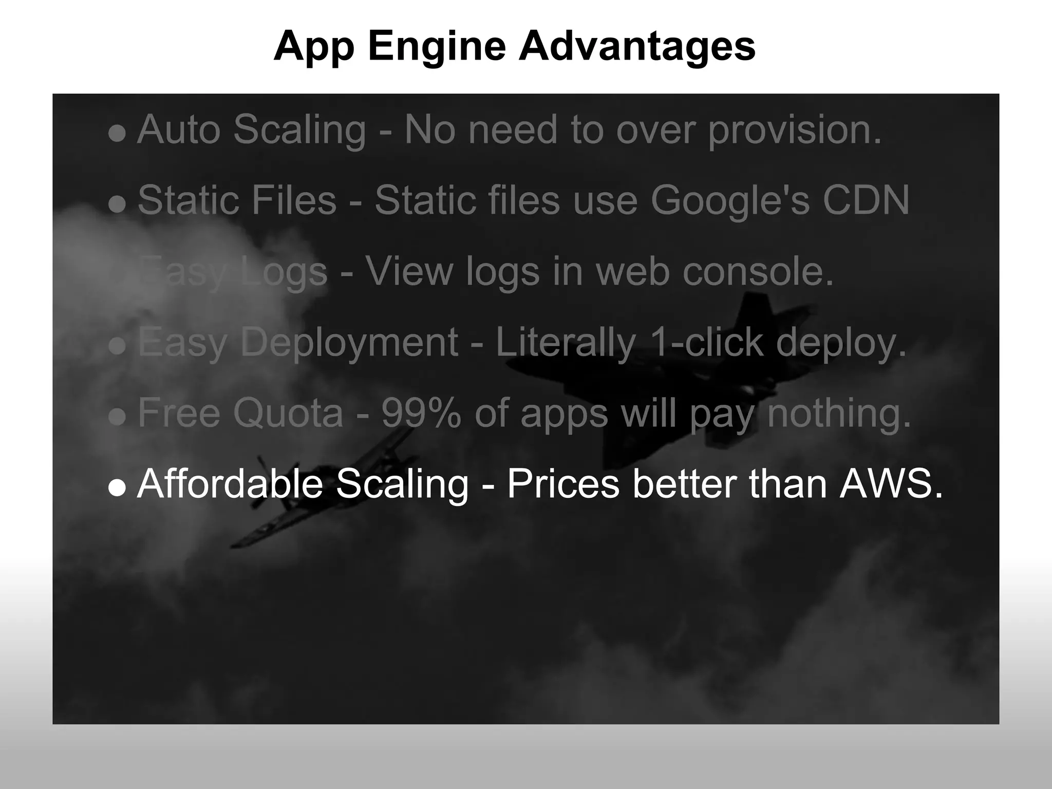 App Engine Advantages
Auto Scaling - No need to over provision.
Static Files - Static files use Google's CDN
Easy Logs - View logs in web console.
Easy Deployment - Literally 1-click deploy.
Free Quota - 99% of apps will pay nothing.
Affordable Scaling - Prices better than AWS.
 