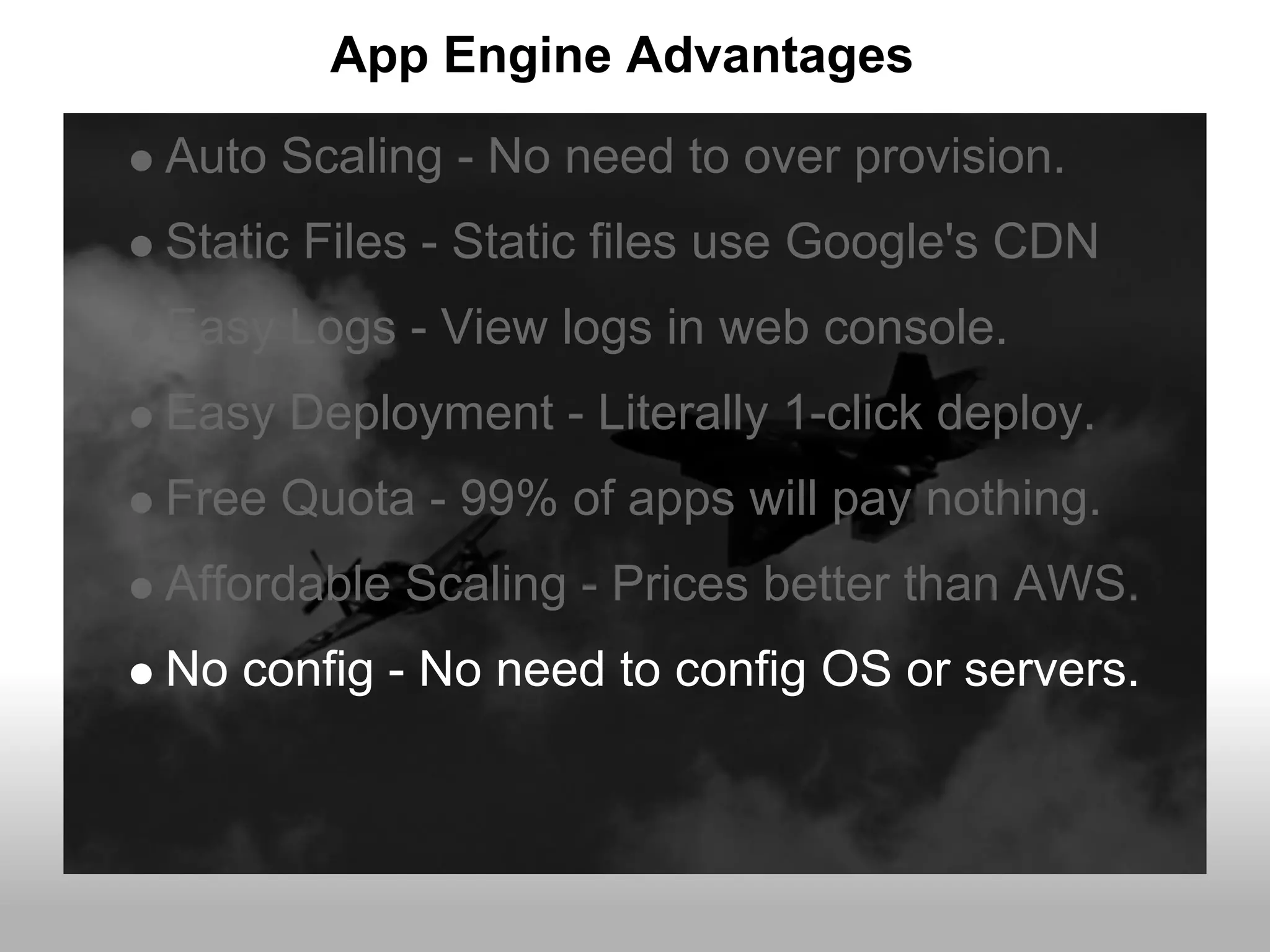 App Engine Advantages
Auto Scaling - No need to over provision.
Static Files - Static files use Google's CDN
Easy Logs - View logs in web console.
Easy Deployment - Literally 1-click deploy.
Free Quota - 99% of apps will pay nothing.
Affordable Scaling - Prices better than AWS.
No config - No need to config OS or servers.
 