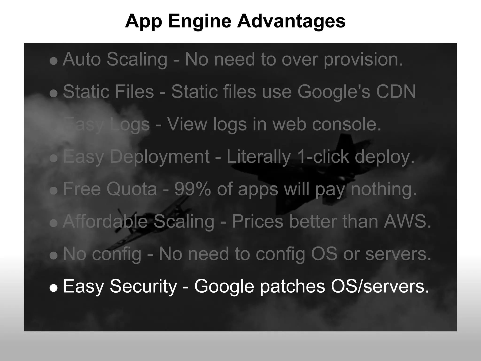 App Engine Advantages
Auto Scaling - No need to over provision.
Static Files - Static files use Google's CDN
Easy Logs - View logs in web console.
Easy Deployment - Literally 1-click deploy.
Free Quota - 99% of apps will pay nothing.
Affordable Scaling - Prices better than AWS.
No config - No need to config OS or servers.
Easy Security - Google patches OS/servers.
 