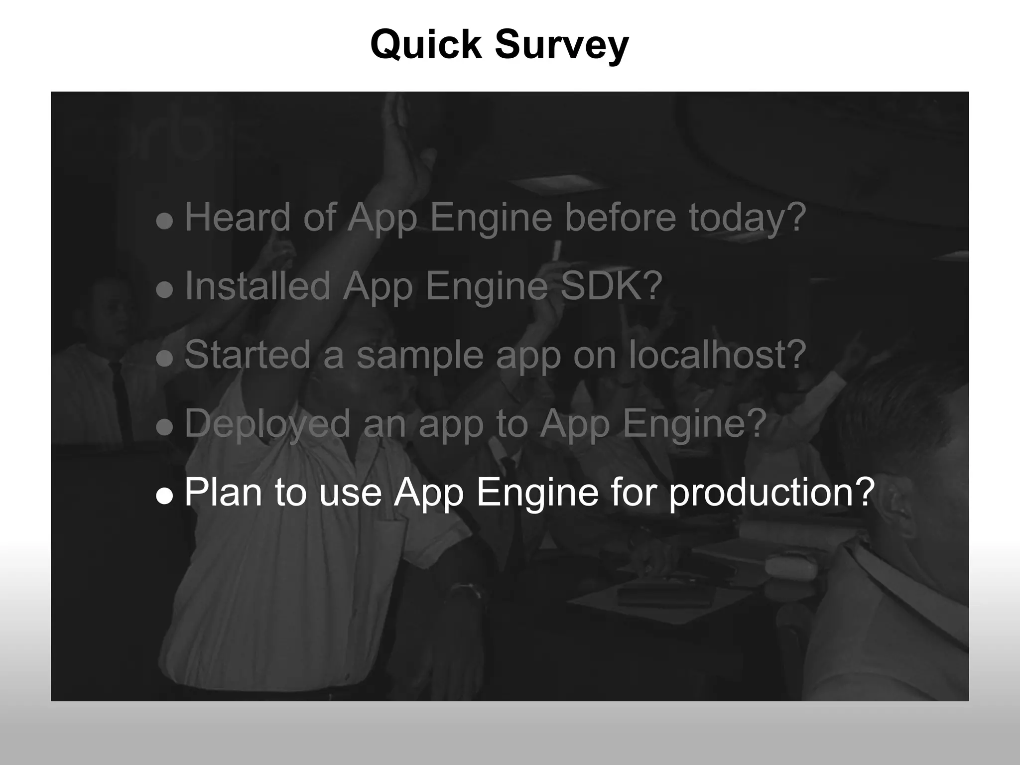 Quick Survey



Heard of App Engine before today?
Installed App Engine SDK?
Started a sample app on localhost?
Deployed an app to App Engine?
Plan to use App Engine for production?
 