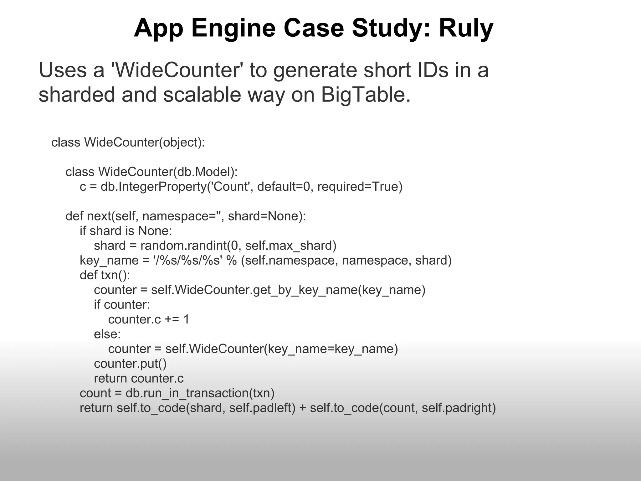 App Engine Case Study: Ruly
Uses a 'WideCounter' to generate short IDs in a
sharded and scalable way on BigTable.

 class WideCounter(object):

   class WideCounter(db.Model):
      c = db.IntegerProperty('Count', default=0, required=True)

   def next(self, namespace='', shard=None):
     if shard is None:
         shard = random.randint(0, self.max_shard)
     key_name = '/%s/%s/%s' % (self.namespace, namespace, shard)
     def txn():
         counter = self.WideCounter.get_by_key_name(key_name)
         if counter:
             counter.c += 1
         else:
             counter = self.WideCounter(key_name=key_name)
         counter.put()
         return counter.c
     count = db.run_in_transaction(txn)
     return self.to_code(shard, self.padleft) + self.to_code(count, self.padright)
 