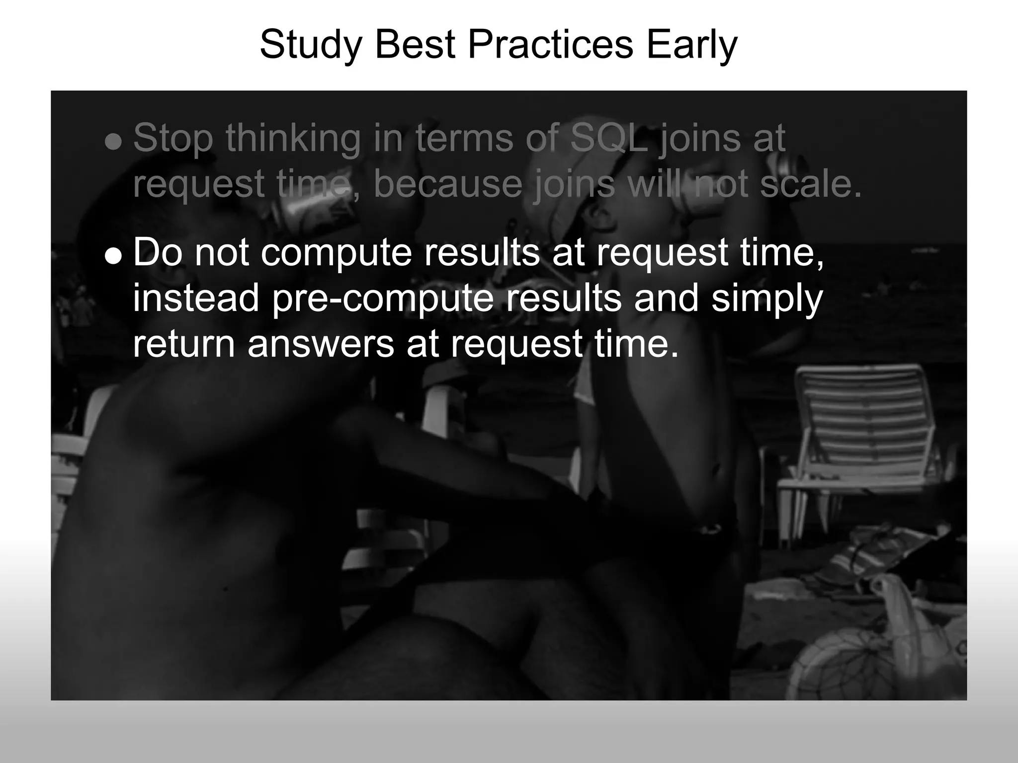 Study Best Practices Early

Stop thinking in terms of SQL joins at
request time, because joins will not scale.
Do not compute results at request time,
instead pre-compute results and simply
return answers at request time.
 