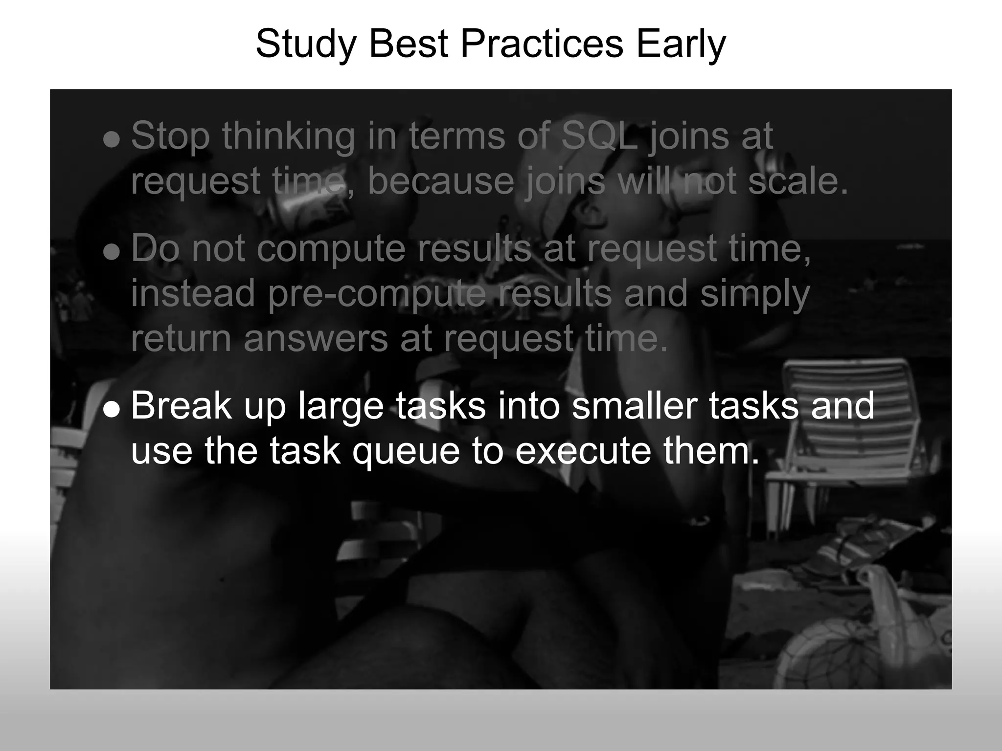 Study Best Practices Early

Stop thinking in terms of SQL joins at
request time, because joins will not scale.
Do not compute results at request time,
instead pre-compute results and simply
return answers at request time.
Break up large tasks into smaller tasks and
use the task queue to execute them.
 