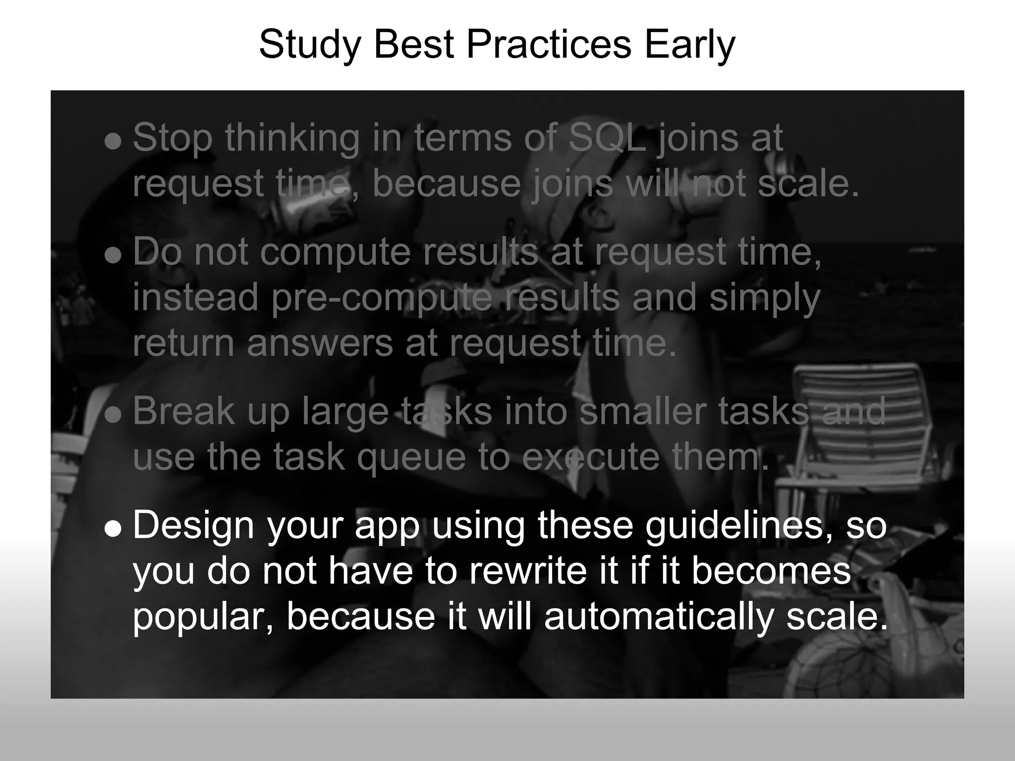 Study Best Practices Early

Stop thinking in terms of SQL joins at
request time, because joins will not scale.
Do not compute results at request time,
instead pre-compute results and simply
return answers at request time.
Break up large tasks into smaller tasks and
use the task queue to execute them.
Design your app using these guidelines, so
you do not have to rewrite it if it becomes
popular, because it will automatically scale.
 