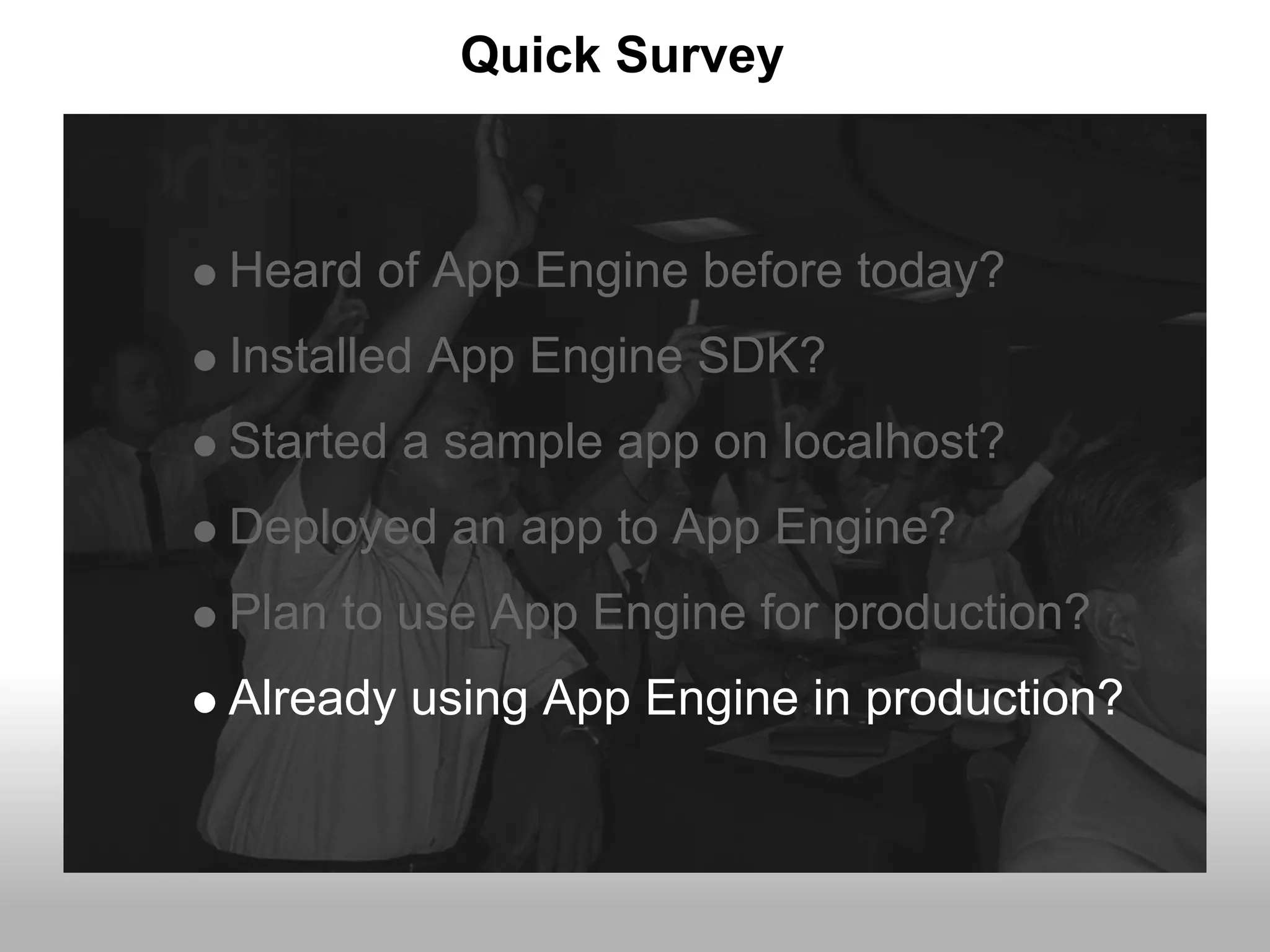 Quick Survey



Heard of App Engine before today?
Installed App Engine SDK?
Started a sample app on localhost?
Deployed an app to App Engine?
Plan to use App Engine for production?
Already using App Engine in production?
 