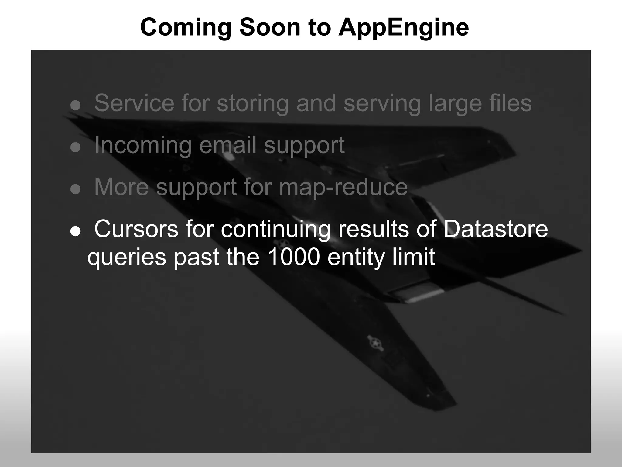 Coming Soon to AppEngine


Service for storing and serving large files
Incoming email support
More support for map-reduce
Cursors for continuing results of Datastore
queries past the 1000 entity limit
 