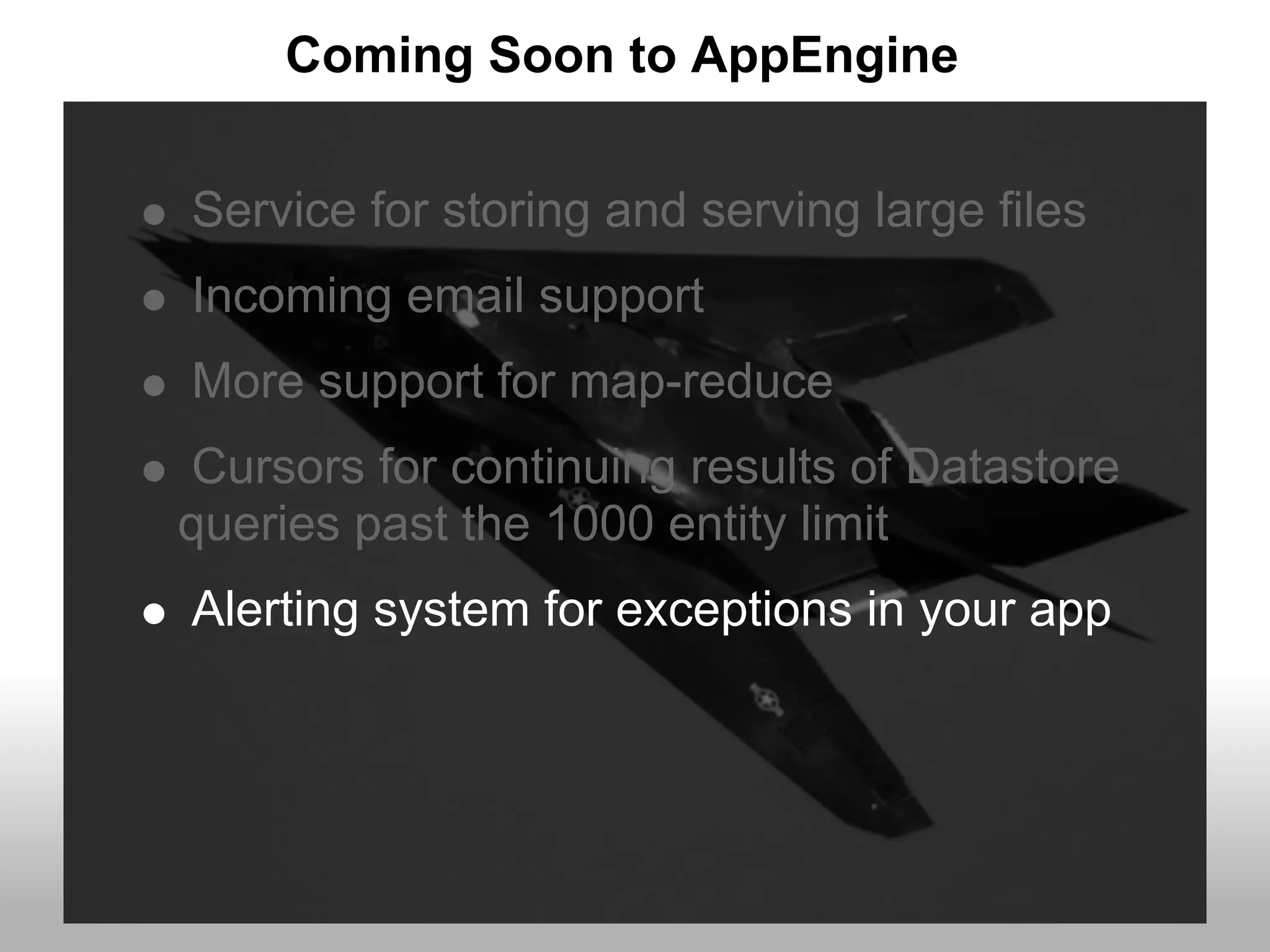 Coming Soon to AppEngine


Service for storing and serving large files
Incoming email support
More support for map-reduce
Cursors for continuing results of Datastore
queries past the 1000 entity limit
Alerting system for exceptions in your app
 