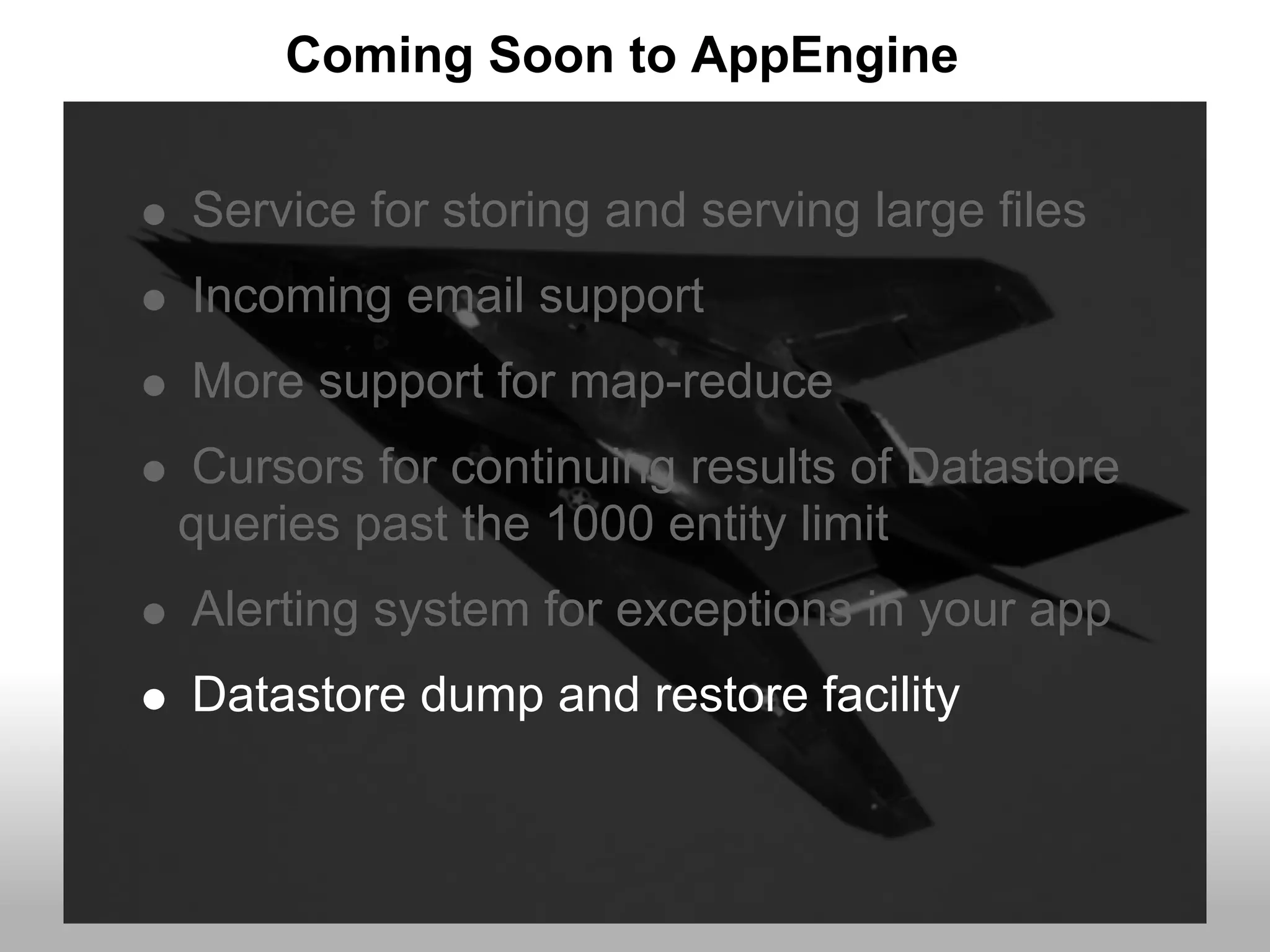 Coming Soon to AppEngine


Service for storing and serving large files
Incoming email support
More support for map-reduce
Cursors for continuing results of Datastore
queries past the 1000 entity limit
Alerting system for exceptions in your app
Datastore dump and restore facility
 