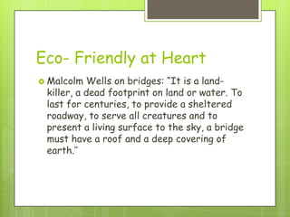 Eco- Friendly at Heart
 Malcolm  Wells on bridges: “It is a land-
 killer, a dead footprint on land or water. To
 last for centuries, to provide a sheltered
 roadway, to serve all creatures and to
 present a living surface to the sky, a bridge
 must have a roof and a deep covering of
 earth.’’
 