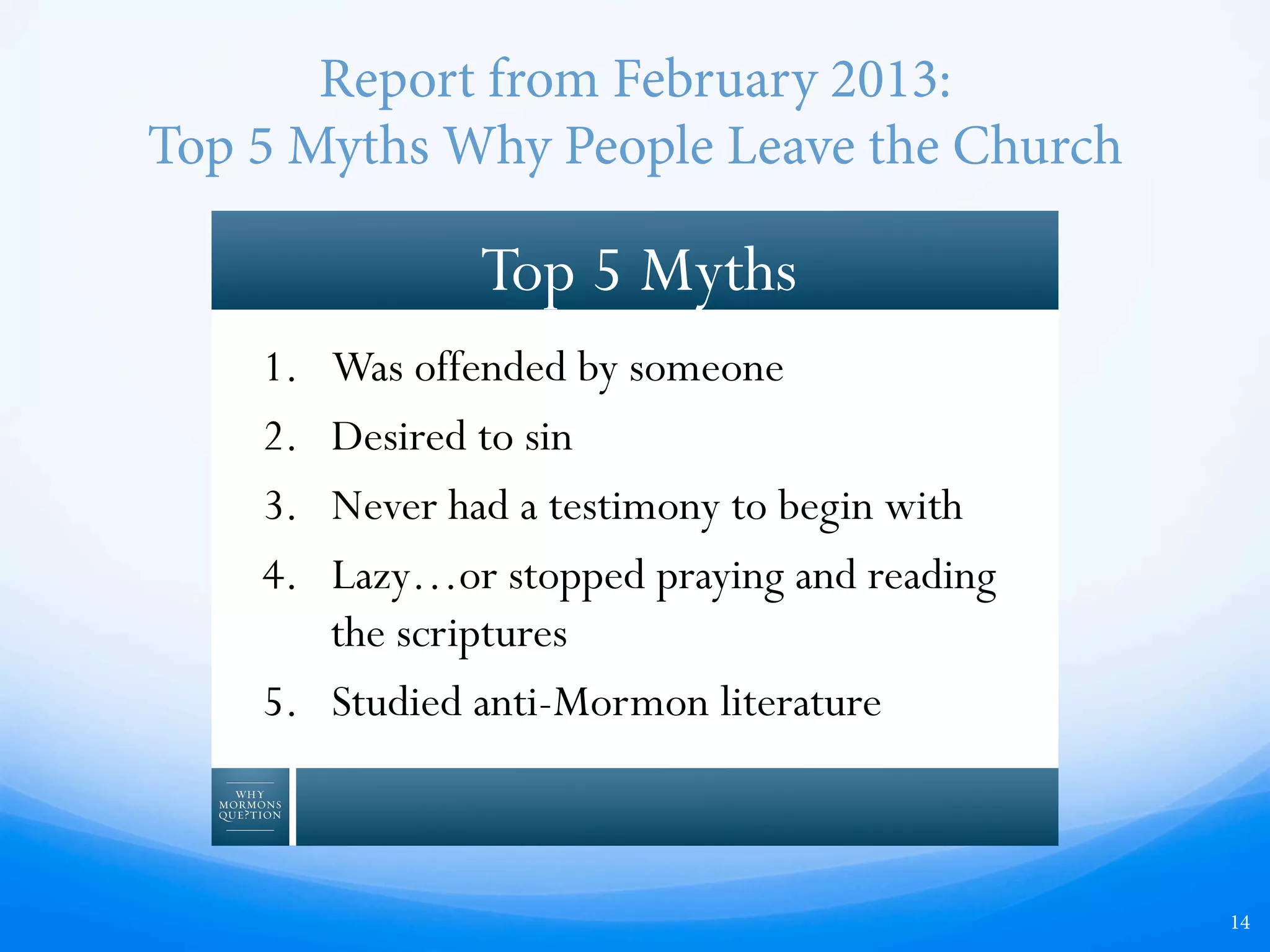 Report from February 2013:
Top 5 Myths Why People Leave the Church
14
1.  Was offended by someone
2.  Desired to sin
3.  Never had a testimony to begin with
4.  Lazy…or stopped praying and reading
the scriptures
5.  Studied anti-Mormon literature
Top 5 Myths
 