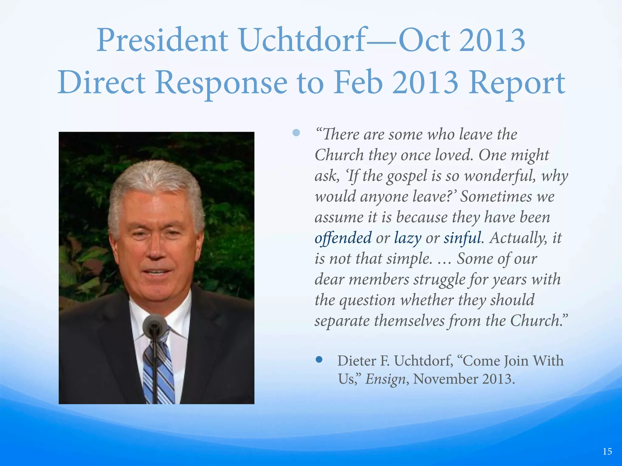 President Uchtdorf—Oct 2013
Direct Response to Feb 2013 Report
—  “ere are some who leave the
Church they once loved. One might
ask, ‘If the gospel is so wonderful, why
would anyone leave?’ Sometimes we
assume it is because they have been
oﬀended or lazy or sinful. Actually, it
is not that simple. … Some of our
dear members struggle for years with
the question whether they should
separate themselves from the Church.”
—  Dieter F. Uchtdorf, “Come Join With
Us,” Ensign, November 2013.
15
 