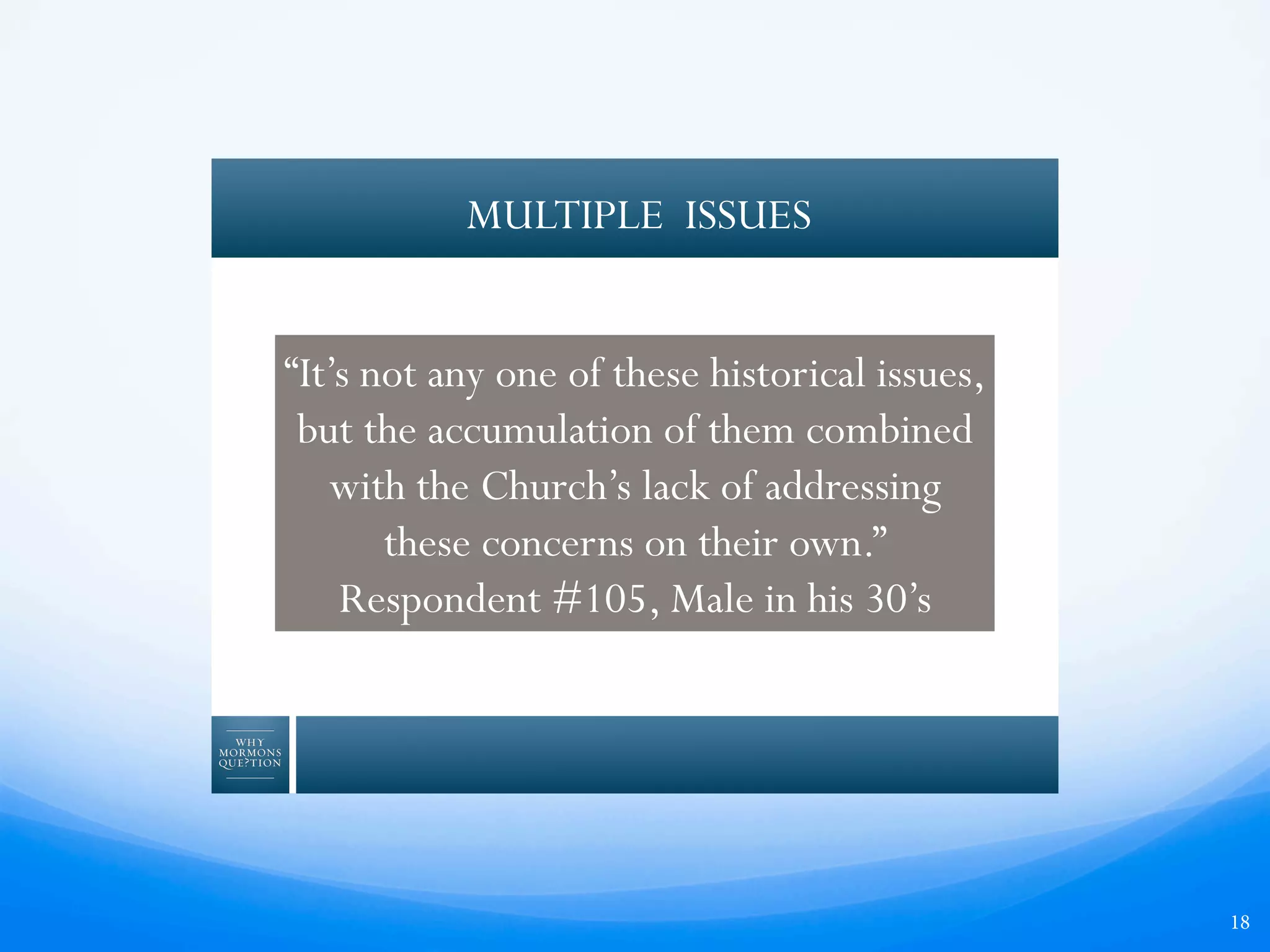 18
MULTIPLE ISSUES
“It’s not any one of these historical issues,
but the accumulation of them combined
with the Church’s lack of addressing
these concerns on their own.”
Respondent #105, Male in his 30’s
 