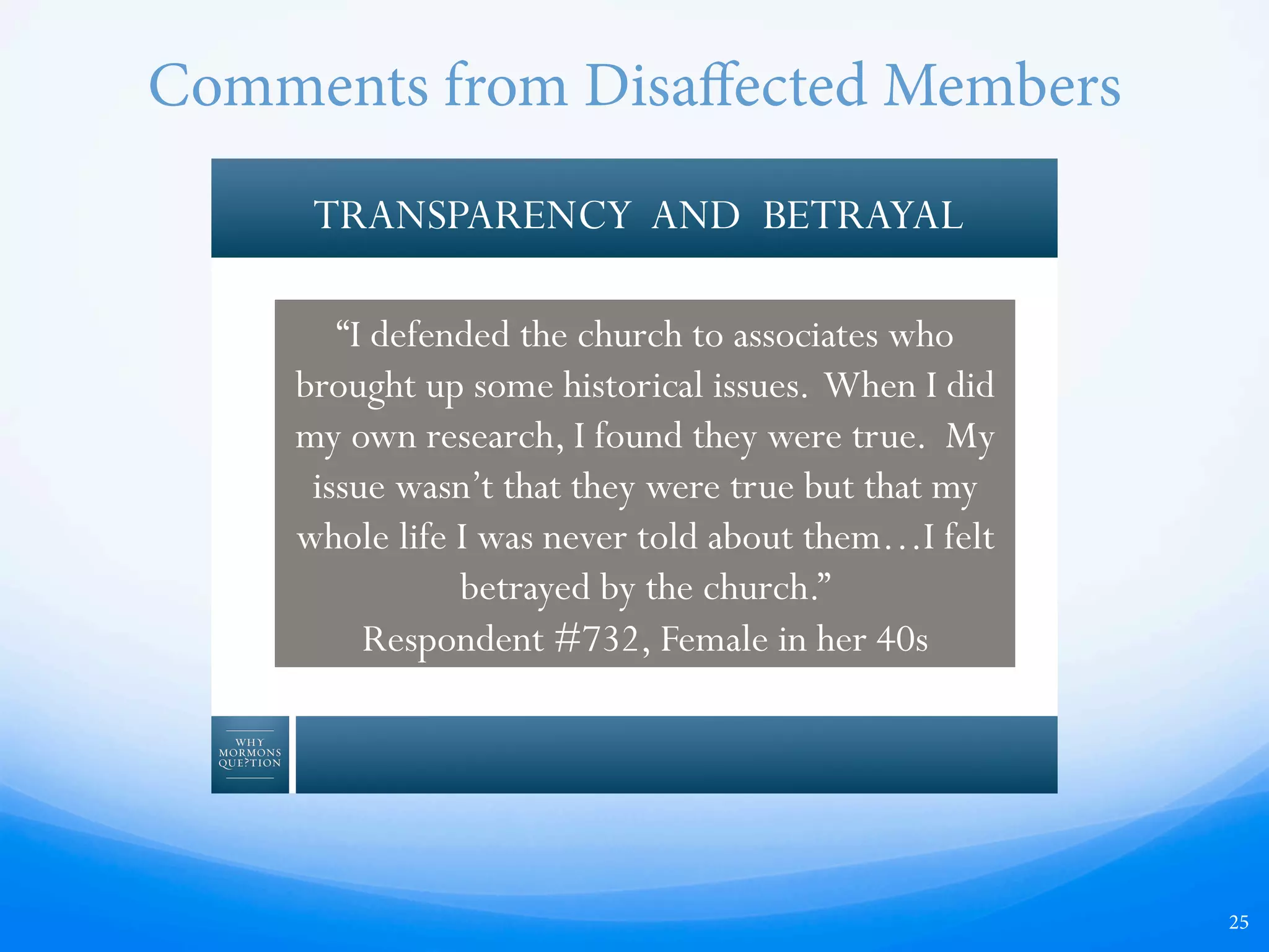 Comments from Disaﬀected Members
25
TRANSPARENCY AND BETRAYAL
“I defended the church to associates who
brought up some historical issues. When I did
my own research, I found they were true. My
issue wasn’t that they were true but that my
whole life I was never told about them…I felt
betrayed by the church.”
Respondent #732, Female in her 40s
 