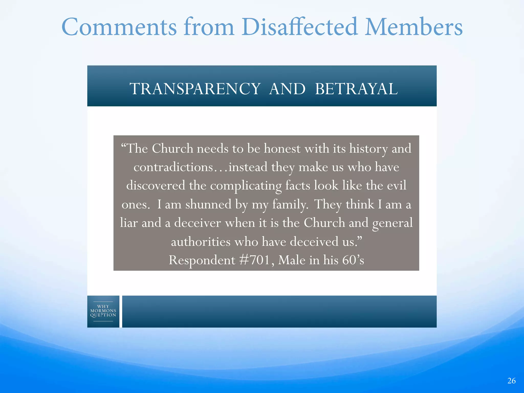 26
TRANSPARENCY AND BETRAYAL
“The Church needs to be honest with its history and
contradictions…instead they make us who have
discovered the complicating facts look like the evil
ones. I am shunned by my family. They think I am a
liar and a deceiver when it is the Church and general
authorities who have deceived us.”
Respondent #701, Male in his 60’s
Comments from Disaﬀected Members
 