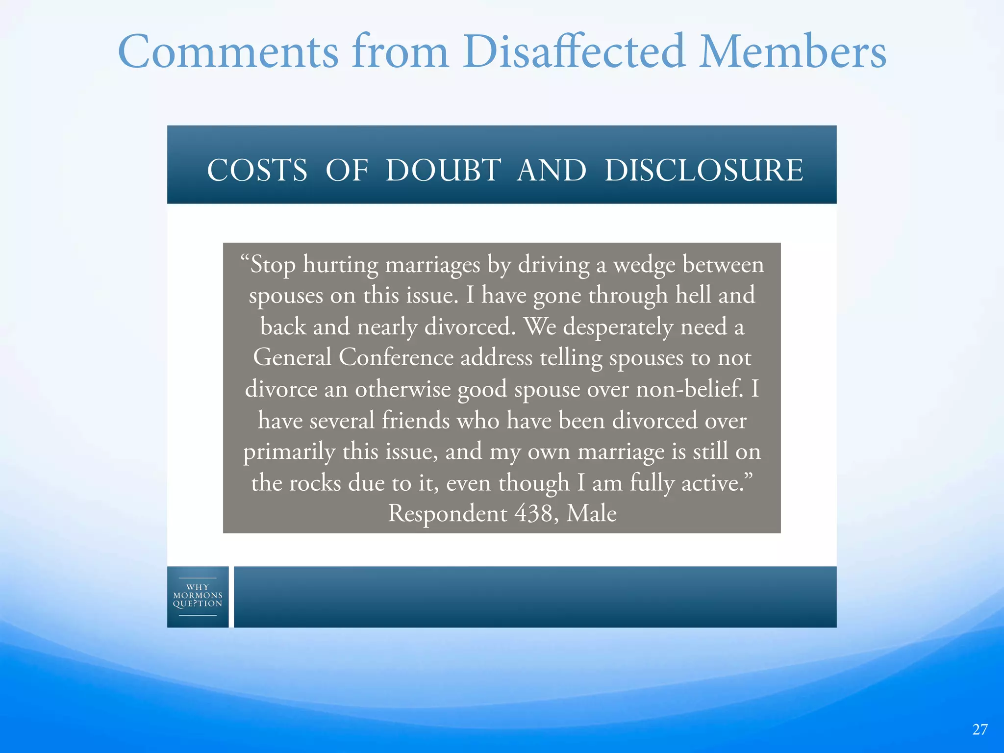 27
COSTS OF DOUBT AND DISCLOSURE
“Stop hurting marriages by driving a wedge between
spouses on this issue. I have gone through hell and
back and nearly divorced. We desperately need a
General Conference address telling spouses to not
divorce an otherwise good spouse over non-belief. I
have several friends who have been divorced over
primarily this issue, and my own marriage is still on
the rocks due to it, even though I am fully active.”
Respondent 438, Male
Comments from Disaﬀected Members
 
