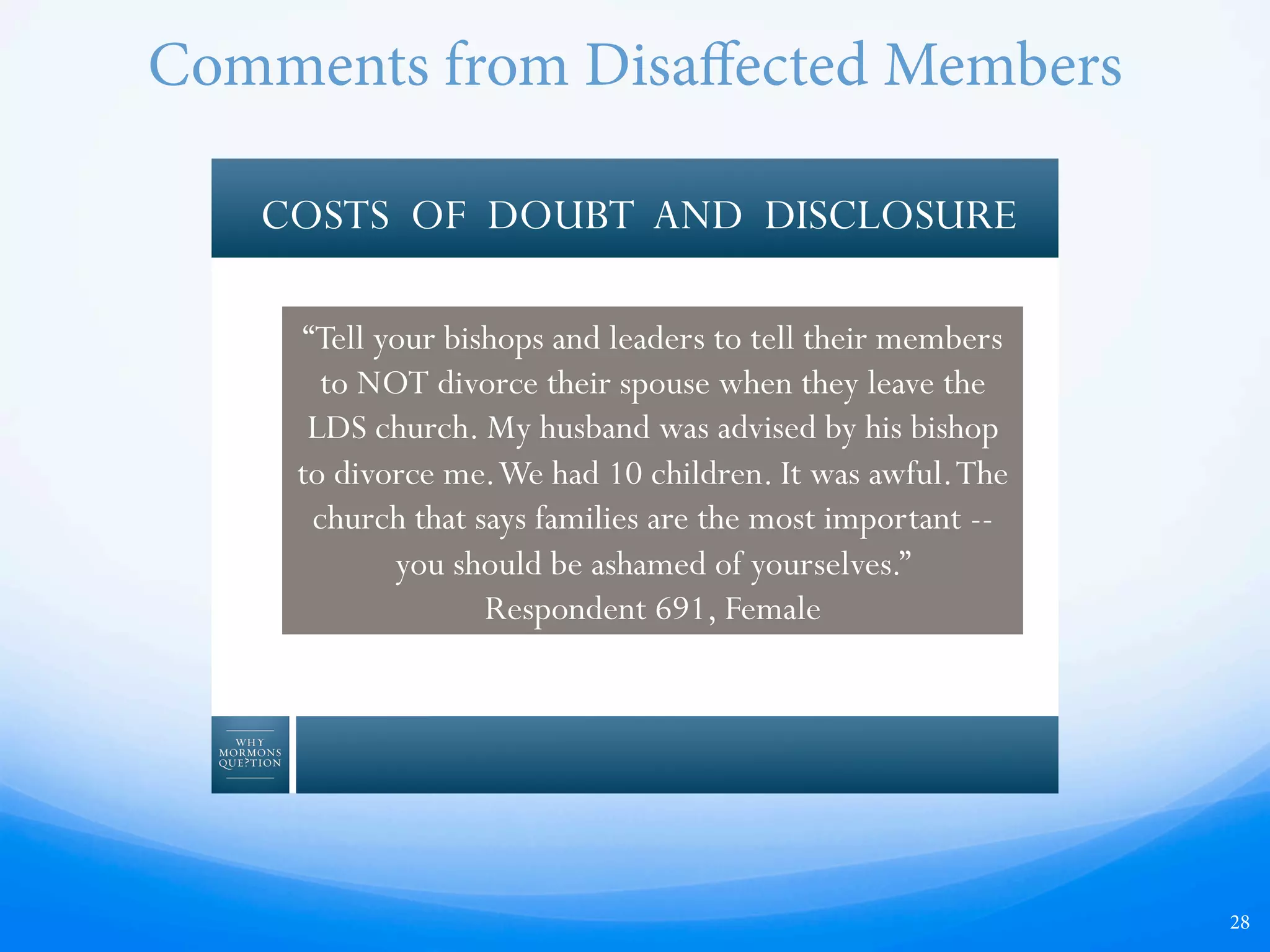 28
COSTS OF DOUBT AND DISCLOSURE
“Tell your bishops and leaders to tell their members
to NOT divorce their spouse when they leave the
LDS church. My husband was advised by his bishop
to divorce me.We had 10 children. It was awful.The
church that says families are the most important --
you should be ashamed of yourselves.”
Respondent 691, Female
Comments from Disaﬀected Members
 