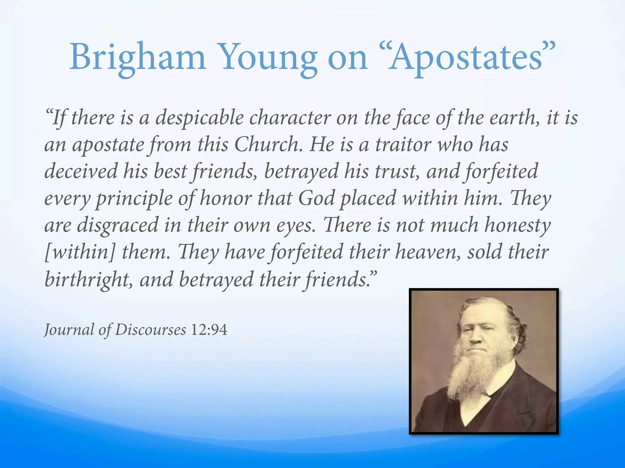 “If there is a despicable character on the face of the earth, it is
an apostate from this Church. He is a traitor who has
deceived his best friends, betrayed his trust, and forfeited
every principle of honor that God placed within him. ey
are disgraced in their own eyes. ere is not much honesty
[within] them. ey have forfeited their heaven, sold their
birthright, and betrayed their friends.”
Journal of Discourses 12:94
Brigham Young on “Apostates”
 