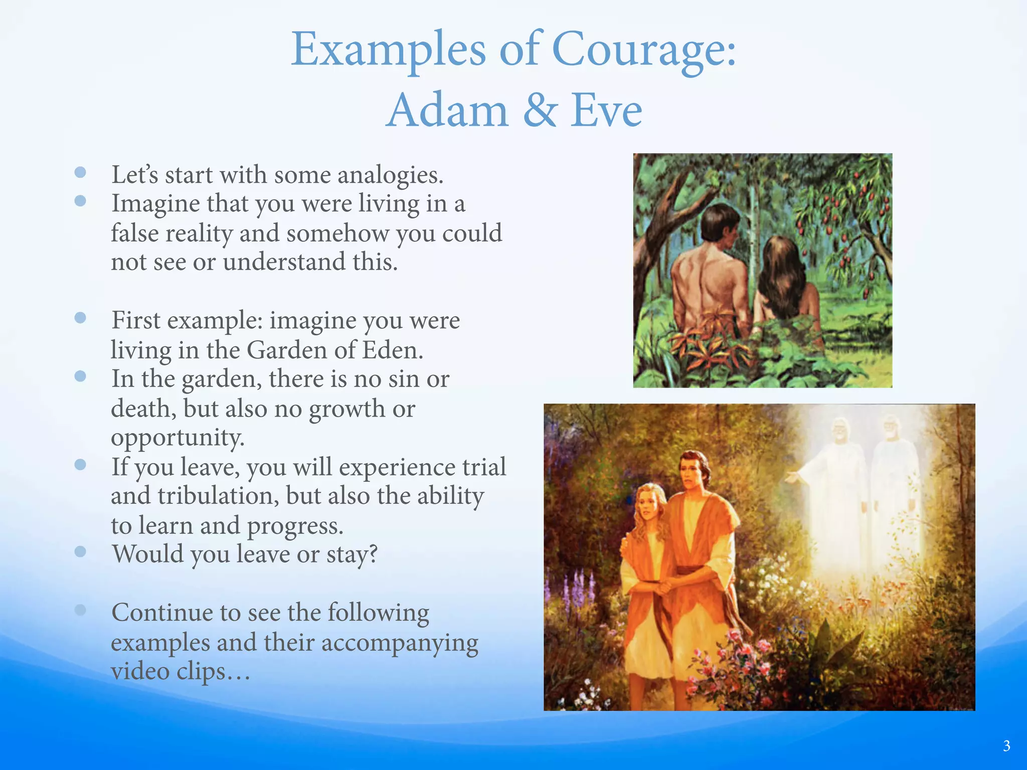 Examples of Courage:
Adam & Eve
—  Let’s start with some analogies.
—  Imagine that you were living in a
false reality and somehow you could
not see or understand this.
—  First example: imagine you were
living in the Garden of Eden.
—  In the garden, there is no sin or
death, but also no growth or
opportunity.
—  If you leave, you will experience trial
and tribulation, but also the ability
to learn and progress.
—  Would you leave or stay?
—  Continue to see the following
examples and their accompanying
video clips…
3
 