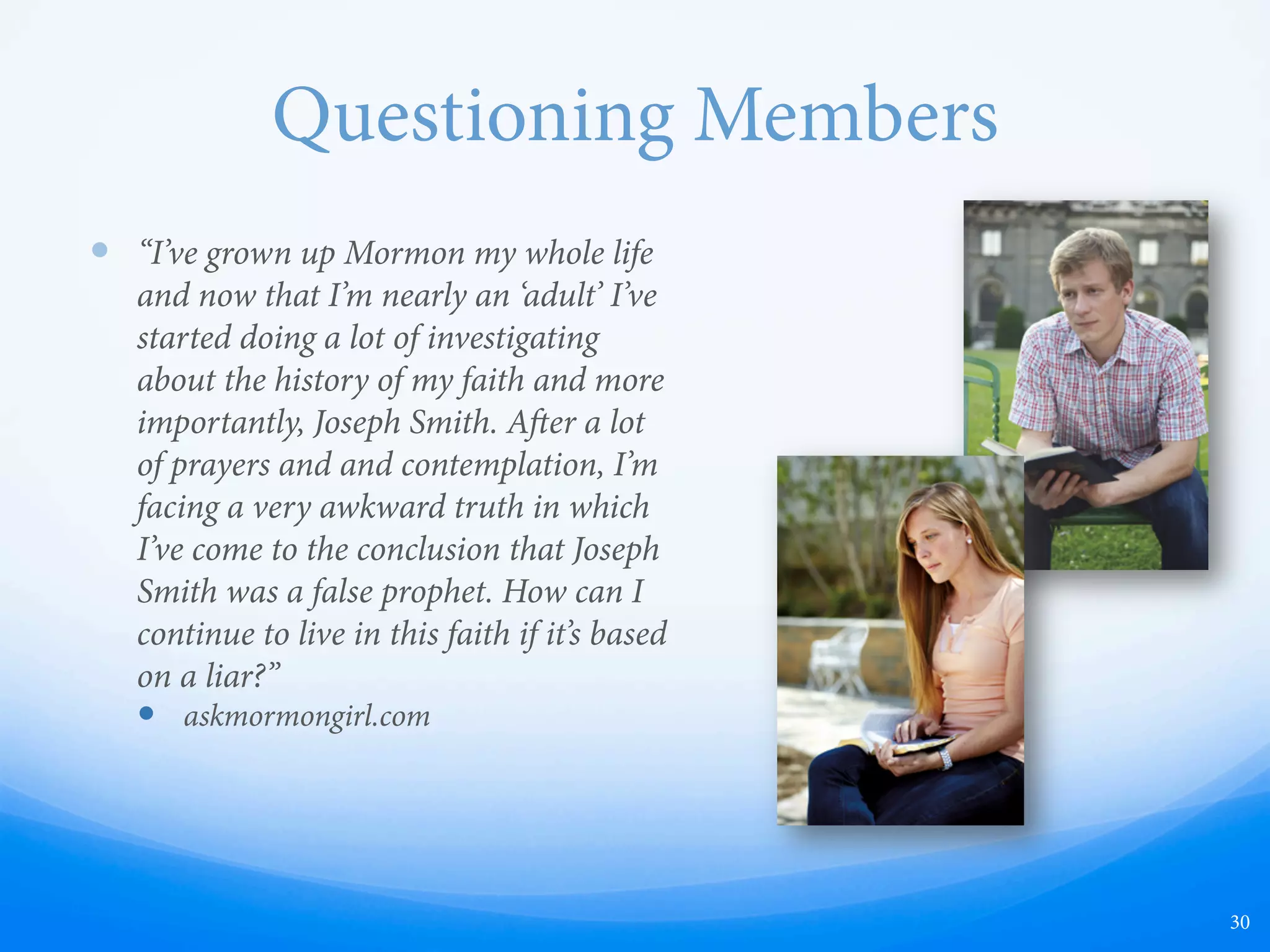 Questioning Members
—  “I’ve grown up Mormon my whole life
and now that I’m nearly an ‘adult’ I’ve
started doing a lot of investigating
about the history of my faith and more
importantly, Joseph Smith. Aer a lot
of prayers and and contemplation, I’m
facing a very awkward truth in which
I’ve come to the conclusion that Joseph
Smith was a false prophet. How can I
continue to live in this faith if it’s based
on a liar?”
—  askmormongirl.com
30
 