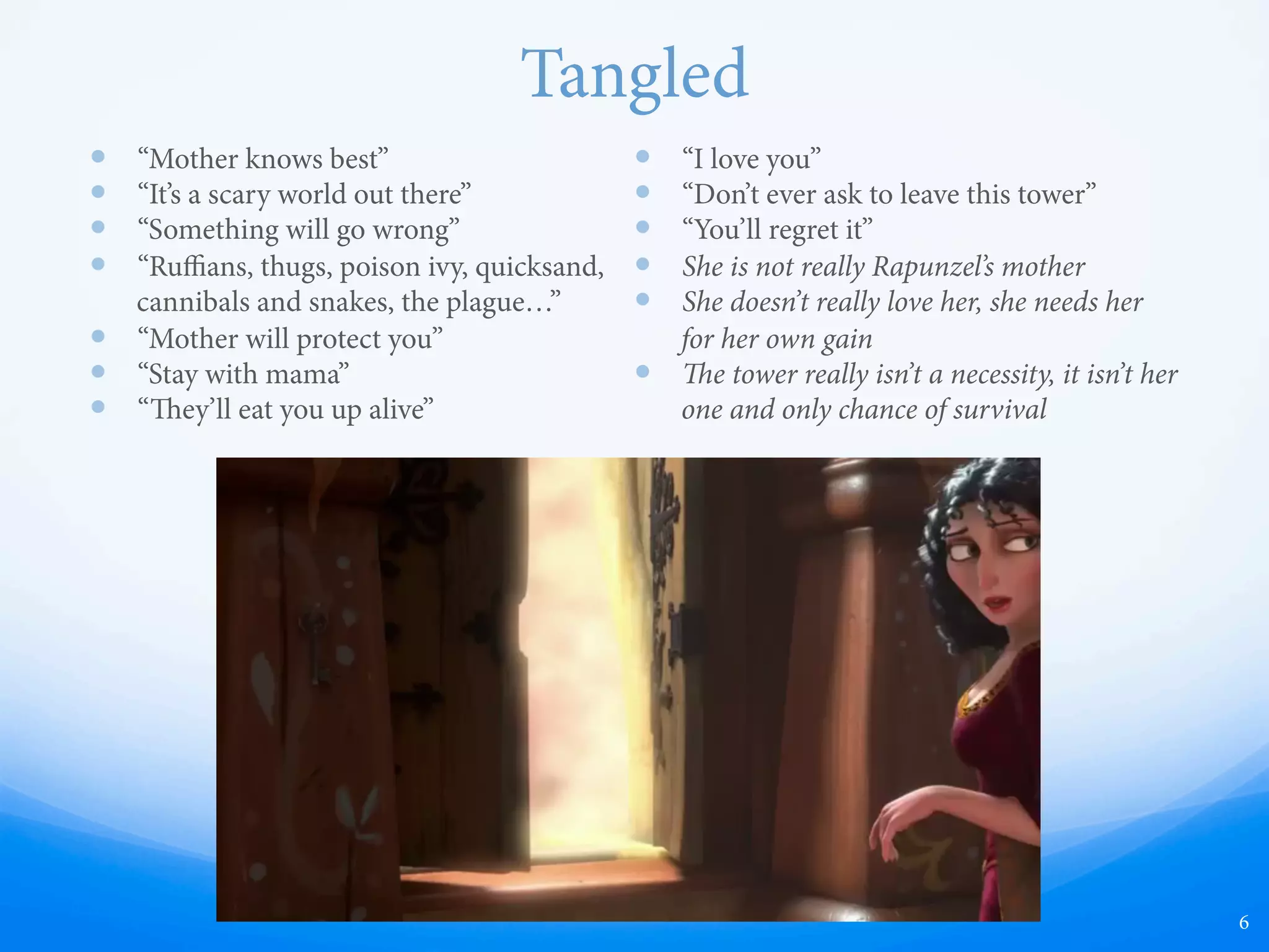 Tangled
—  “Mother knows best”
—  “It’s a scary world out there”
—  “Something will go wrong”
—  “Ruﬃans, thugs, poison ivy, quicksand,
cannibals and snakes, the plague…”
—  “Mother will protect you”
—  “Stay with mama”
—  “ey’ll eat you up alive”
—  “I love you”
—  “Don’t ever ask to leave this tower”
—  “You’ll regret it”
—  She is not really Rapunzel’s mother
—  She doesn’t really love her, she needs her
for her own gain
—  e tower really isn’t a necessity, it isn’t her
one and only chance of survival
6
 