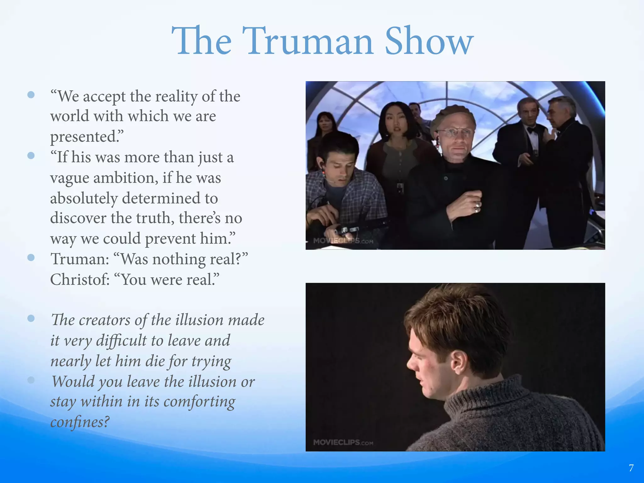 e Truman Show
—  “We accept the reality of the
world with which we are
presented.”
—  “If his was more than just a
vague ambition, if he was
absolutely determined to
discover the truth, there’s no
way we could prevent him.”
—  Truman: “Was nothing real?”
Christof: “You were real.”
—  e creators of the illusion made
it very diﬃcult to leave and
nearly let him die for trying
—  Would you leave the illusion or
stay within in its comforting
confines?
7
 
