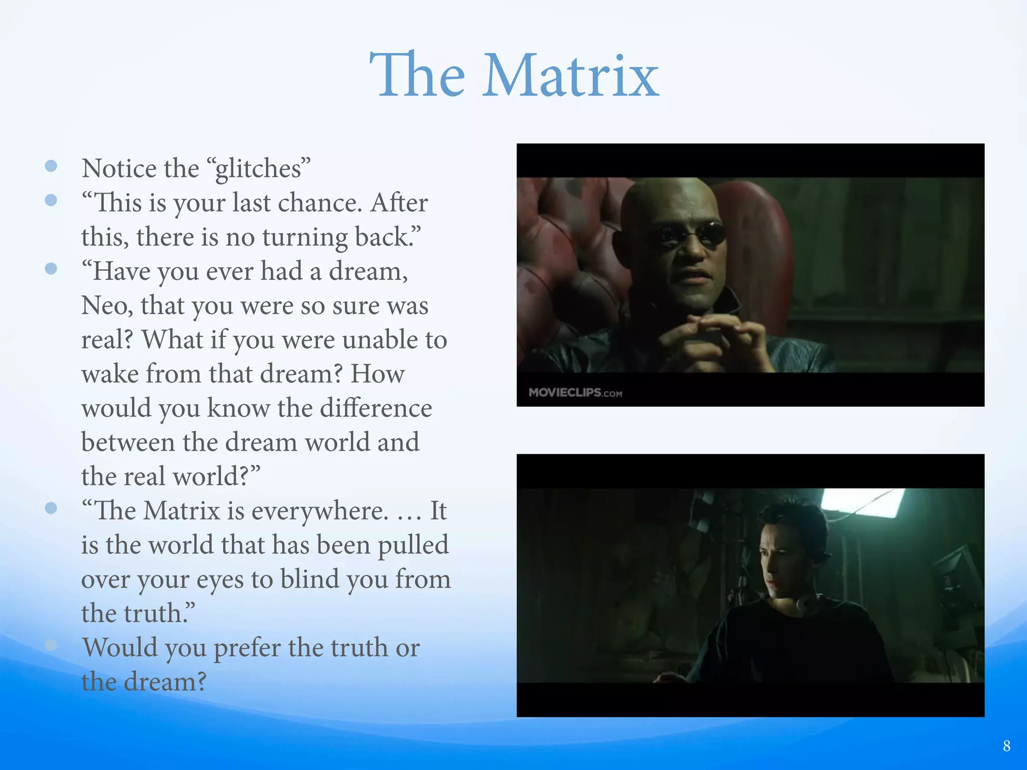 e Matrix
—  Notice the “glitches”
—  “is is your last chance. Aer
this, there is no turning back.”
—  “Have you ever had a dream,
Neo, that you were so sure was
real? What if you were unable to
wake from that dream? How
would you know the diﬀerence
between the dream world and
the real world?”
—  “e Matrix is everywhere. … It
is the world that has been pulled
over your eyes to blind you from
the truth.”
—  Would you prefer the truth or
the dream?
8
 