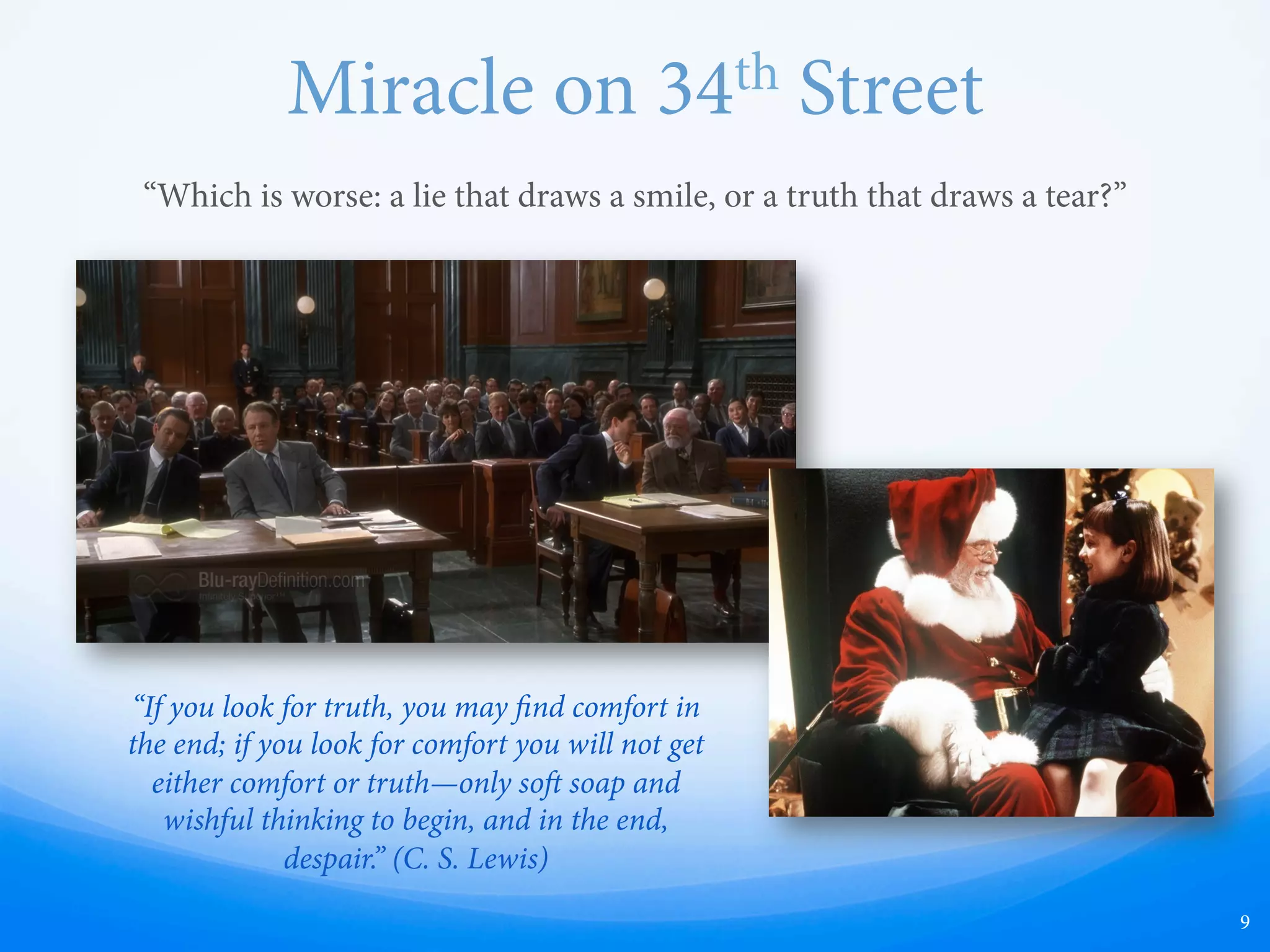 Miracle on 34th Street
“Which is worse: a lie that draws a smile, or a truth that draws a tear?”
9
“If you look for truth, you may find comfort in
the end; if you look for comfort you will not get
either comfort or truth—only so soap and
wishful thinking to begin, and in the end,
despair.” (C. S. Lewis)
 