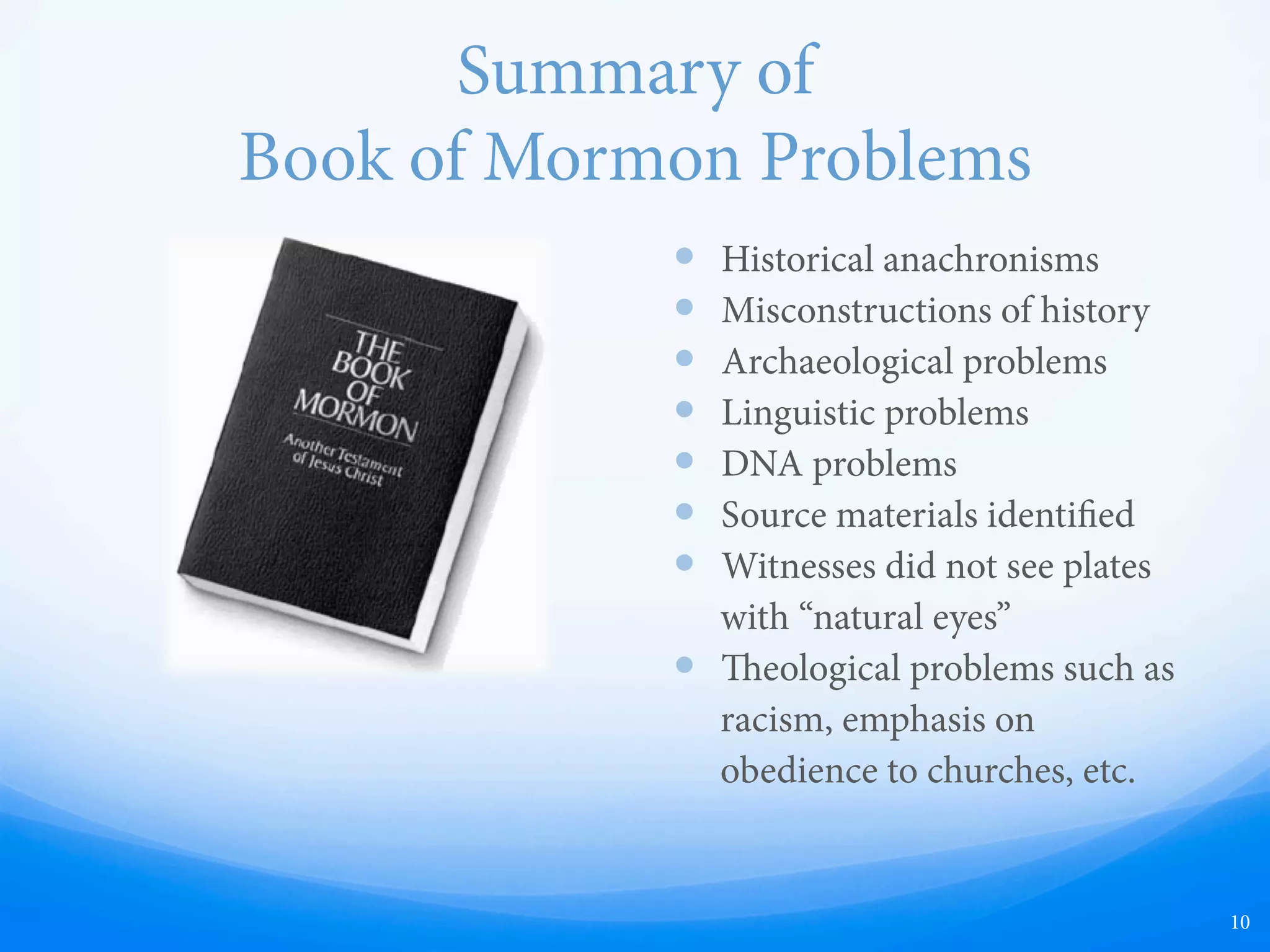 Summary of
Book of Mormon Problems
—  Historical anachronisms
—  Misconstructions of history
—  Archaeological problems
—  Linguistic problems
—  DNA problems
—  Source materials identified
—  Witnesses did not see plates
with “natural eyes”
—  Doctrinal problems such as
racism, emphasis on
obedience to churches, etc.
10
 