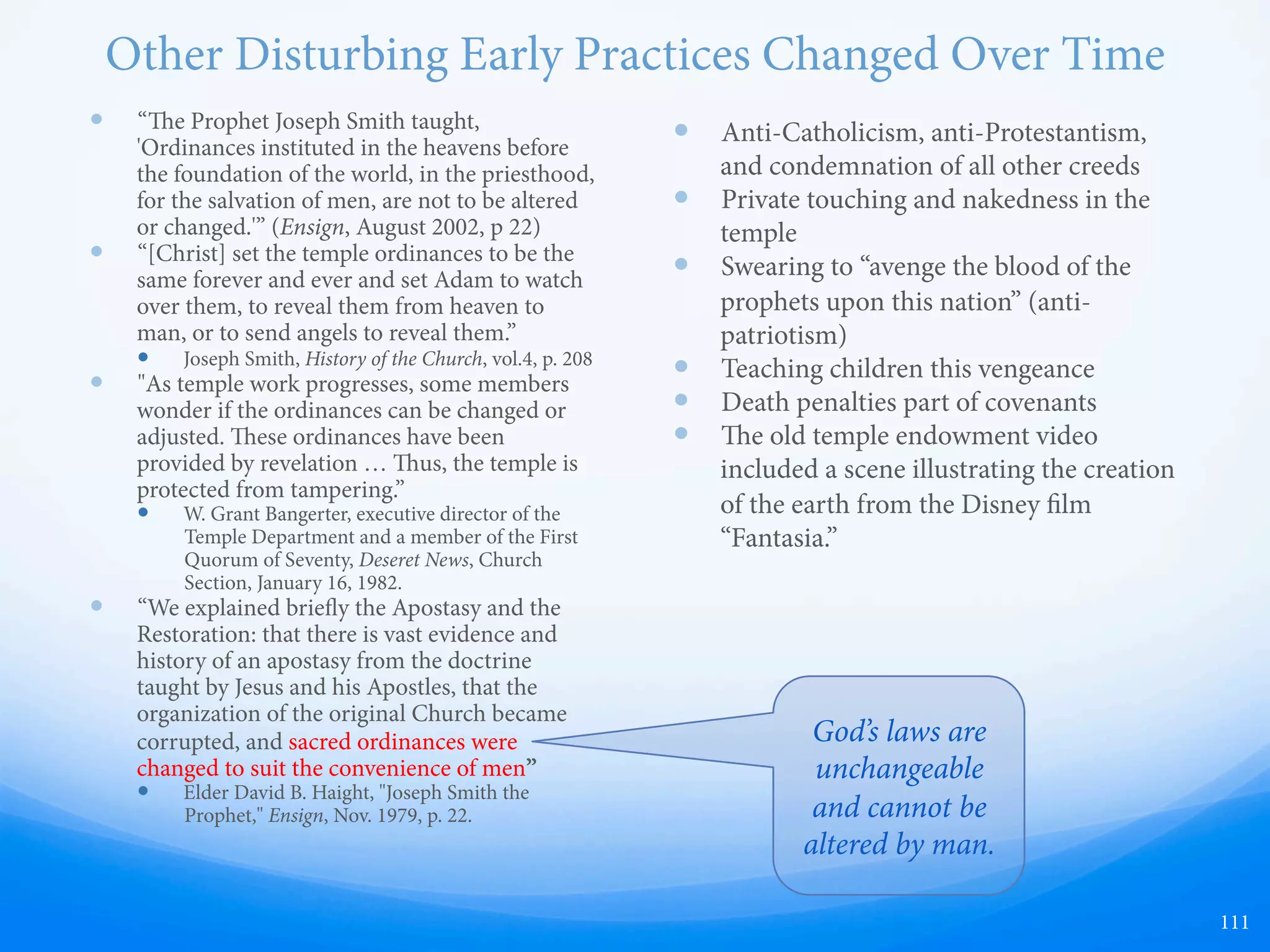 Death Penalties
—  Prior to 1989, the endowment
ceremony included death
penalties
—  is was a way to keep secrecy
and prevent followers from
speaking anything negative
regarding church leaders (“the
Lord’s anointed”)
—  A way to ensure “covenants” are
kept (loyalty to the church
organization, leaders, and
“eternal companions” of plural
wives, etc)
111
Would Christ really
command this?
 