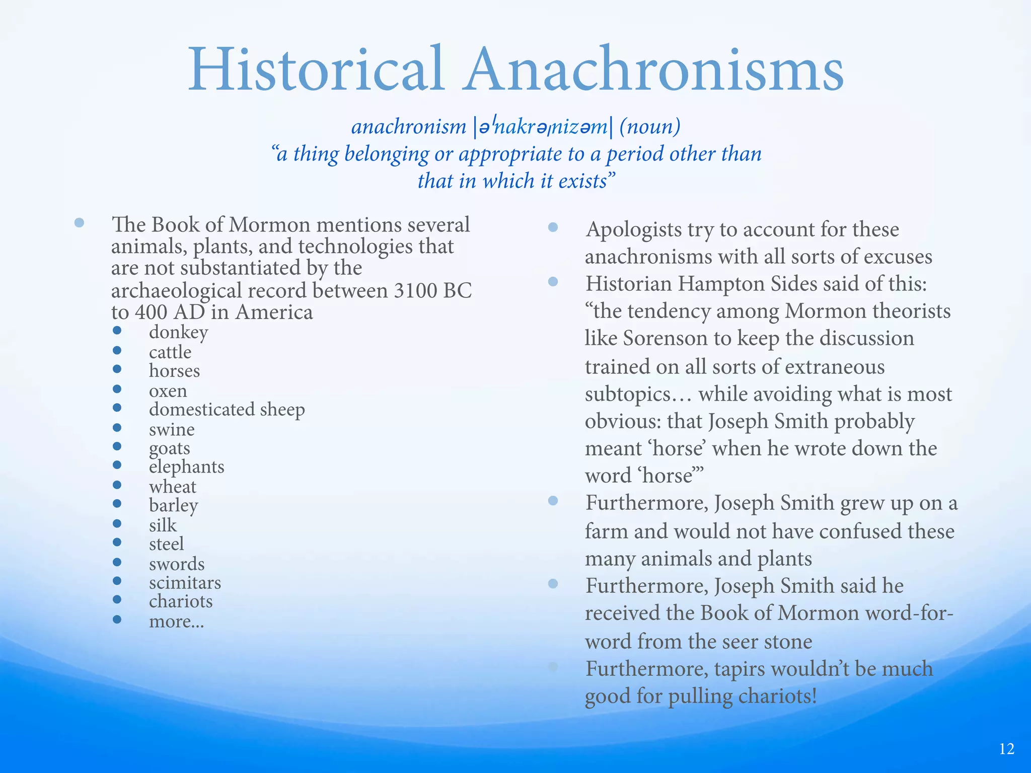 Historical Anachronisms
—  e Book of Mormon mentions many
animals, plants, and technologies that
are not substantiated by the
archaeological record between 3100 BC
to 400 AD in America
—  donkey
—  cattle
—  horses
—  oxen
—  domesticated sheep
—  swine
—  goats
—  elephants
—  wheat
—  barley
—  silk
—  steel
—  swords
—  scimitars
—  chariots
—  more...
—  Apologists (people who attempt to
defend the faith) try to account for these
anachronisms with all sorts of excuses.
—  Historian Hampton Sides pointed out a
“tendency among Mormon theorists like
Sorenson to keep the discussion trained
on all sorts of extraneous subtopics…
while avoiding what is most obvious:
that Joseph Smith probably meant horse
when he wrote down the word horse.”
—  Joseph Smith grew up on a farm and
would not have confused these many
animals and plants.
—  Joseph Smith said he received the Book
of Mormon word-for-word from the
seer stone.
—  Furthermore, tapirs wouldn’t be very
good for pulling chariots!
12
anachronism |əˈnakrəˌnizəm| (noun)
“a thing belonging or appropriate to a period other than
that in which it exists”
 