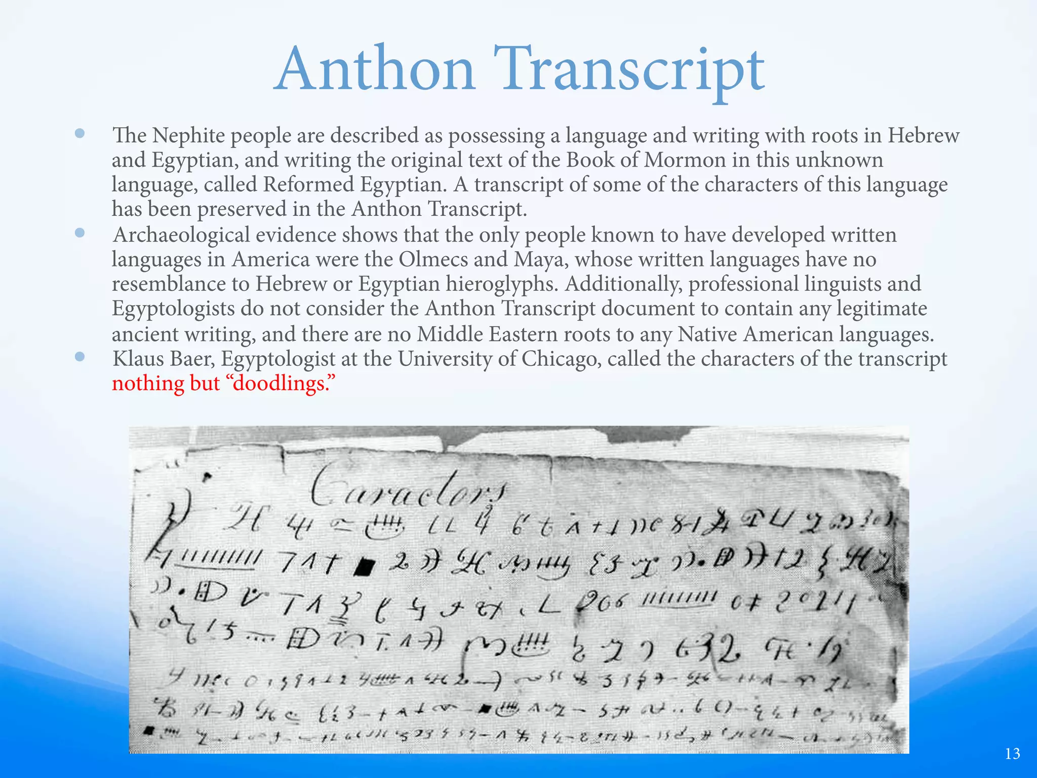 Historical Anachronisms
—  e animals, plants, and metal are out of place, but they
fit perfectly if they came from the mind of an American
or European Colonist since Europeans were fully aware
of wheat, horses, and steel.
—  Missing are all the armadillos, buﬀalos, and llamas in
the Book of Mormon. e animals that are there
shouldn't be, and the animals that aren't there should
have been.
—  Not only were the animals out of place, but also the
method of explaining them away linguistically is
inconsistent with the text. e explanation that “horse
meant tapir,” “wheat meant barley,” etc, is inconsistent
with how the text deals with other non-English words
such as cureloms, neas, sheum, or ziﬀ.
—  It is even more problematic if we consider that the
translation was claimed to have been done by the aid of
an omniscient, perfect, divine Being. Some find it
problematic that an all-knowing, all-powerful God
would make “the most correct book on the earth” fit the
pattern of human fraud. Why would the Almighty
choose to make the book contain the same sorts of
errors that thousands of other human frauds have been
found to contain throughout the ages?
13
e Book of Mormon and Book of Abraham
have both been found to be historically
anachronous, meaning they contain many
elements that do not belong in their places
and periods of history.
 