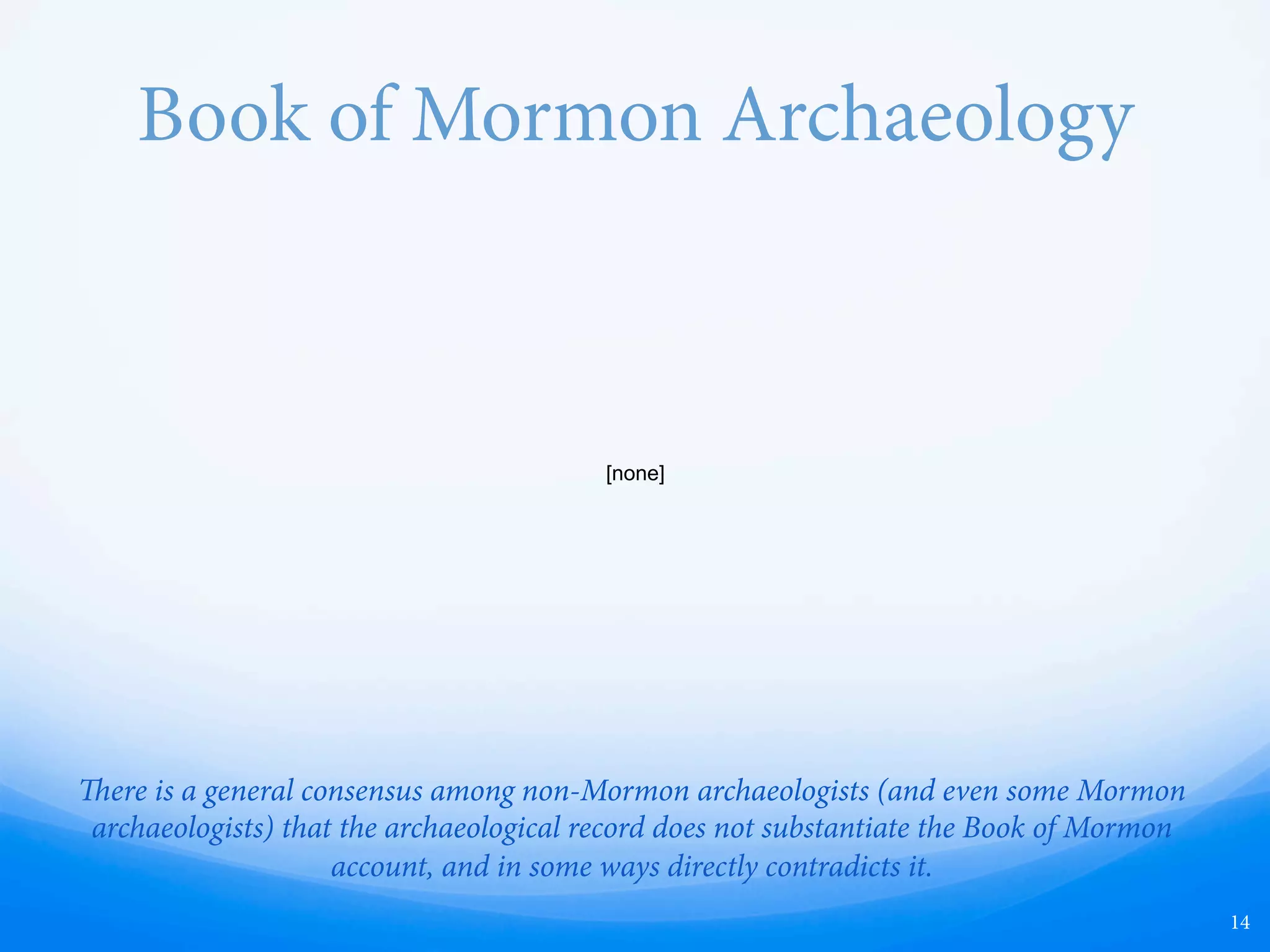 Anthon Transcript
—  e Nephite people are described as possessing a language and writing with roots in Hebrew
and Egyptian, and writing the original text of the Book of Mormon in this unknown
language, called Reformed Egyptian. A transcript of some of the characters of this language
has been preserved in the Anthon Transcript.
—  Archaeological evidence shows that the only people known to have developed written
languages in America were the Olmecs and Maya, whose written languages have no
resemblance to Hebrew or Egyptian hieroglyphs. Additionally, professional linguists and
Egyptologists do not consider the Anthon Transcript document to contain any legitimate
ancient writing, and there are no Middle Eastern roots to any Native American languages.
—  Klaus Baer, Egyptologist at the University of Chicago, called the characters of the transcript
nothing but “doodlings.”
14
 
